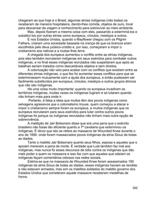 392
chegaram ao que hoje é o Brasil, algumas etnias indígenas (não todas) os
receberam de maneira hospitaleira, dando-lhes comida, objetos de ouro, local
para descansar da viagem e conhecimento para sobreviver ao meio ambiente.
Mas, depois fizeram a mesma coisa com eles, passando a exterminá-los e
substituí-los por outras etnias como europeus, crioulos, mestiços e outros.
E nos Estados Unidos, quando o Mayflower chegou com os Pilgrim
Fathers, criaram uma sociedade baseada na crença de que os brancos eram
escolhidos pelo deus judaico-cristão e, por isso, começaram a impor o
cristianismo aos nativos e a roubar-lhes terra.
A chegada dos europeus aumentou o conflito entre as etnias indígenas,
pois eles também recrutaram indígenas em seus exércitos para combater outros
indígenas, e no final esses indígenas recrutados não suspeitaram que após as
batalhas seriam tratados como descartáveis objetos e sem direitos.
A colonização não veio para acabar com os conflitos que existiam entre as
diferentes etnias indígenas, o que fez foi aumentar esses conflitos para que se
exterminassem mutuamente com a ajuda dos europeus, e então pudessem ser
facilmente substituídos por europeus, crioulos, mestiços e outros grupos étnicos
que não são indígenas.
Há uma coisa muito importante: quando os europeus invadiram os
territórios indígenas, muitas vezes os indígenas fugiram e só lutaram quando
não tinham mais para onde ir.
Portanto, é falsa a ideia que muitos têm dos povos indígenas como
selvagens agressivos que o colonialismo trouxe, quem começou a atacar e
impor o cristianismo sempre foram os europeus, e muitos indígenas que os
europeus recrutaram para seus exércitos para lutar contra outros povos
indígenas foi porque os indígenas recrutados não tinham mais outra opção de
sobrevivência.
A maldição de Jair Bolsonaro disse que era uma pena que o exército
brasileiro não fosse tão eficiente quanto a 7ª cavalaria que exterminou os
indígenas. É óbvio que isto se refere ao massacre de Wounded Knee durante o
ano de 1890, onde foram massacrados povos indígenas da etnia Sioux de todas
as idades.
Tanto o maldito Jair Bolsonaro quanto seus filhos, esposa e aqueles que o
apoiam merecem a pena de morte. É verdade que Lula também faz mal aos
indígenas, mas nunca fiz esses discursos de ódio contra os indígenas que dão
mais poder a quem os massacra e isso faz com que aqueles que odeiam os
indígenas façam comentários odiosos nas redes sociais.
Estima-se que no massacre de Wounded Knee foram assassinados 150
indígenas da etnia Sioux de todas as idades, esses indígenas haviam se rendido
e não estavam armados, mas sim os malditos soldados do maldito governo dos
Estados Unidos que cometeram aquele massacre receberam medalhas de
honra.
 