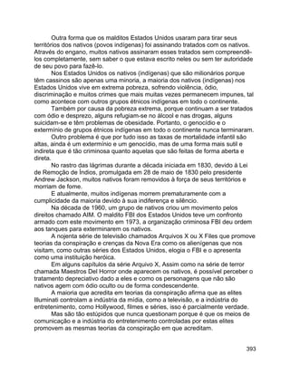 393
Outra forma que os malditos Estados Unidos usaram para tirar seus
territórios dos nativos (povos indígenas) foi assinando tratados com os nativos.
Através do engano, muitos nativos assinaram esses tratados sem compreendê-
los completamente, sem saber o que estava escrito neles ou sem ter autoridade
de seu povo para fazê-lo.
Nos Estados Unidos os nativos (indígenas) que são milionários porque
têm cassinos são apenas uma minoria, a maioria dos nativos (indígenas) nos
Estados Unidos vive em extrema pobreza, sofrendo violência, ódio,
discriminação e muitos crimes que mais muitas vezes permanecem impunes, tal
como acontece com outros grupos étnicos indígenas em todo o continente.
Também por causa da pobreza extrema, porque continuam a ser tratados
com ódio e desprezo, alguns refugiam-se no álcool e nas drogas, alguns
suicidam-se e têm problemas de obesidade. Portanto, o genocídio e o
extermínio de grupos étnicos indígenas em todo o continente nunca terminaram.
Outro problema é que por tudo isso as taxas de mortalidade infantil são
altas, ainda é um extermínio e um genocídio, mas de uma forma mais sutil e
indireta que é tão criminosa quanto aquelas que são feitas de forma aberta e
direta.
No rastro das lágrimas durante a década iniciada em 1830, devido à Lei
de Remoção de Índios, promulgada em 28 de maio de 1830 pelo presidente
Andrew Jackson, muitos nativos foram removidos à força de seus territórios e
morriam de fome.
E atualmente, muitos indígenas morrem prematuramente com a
cumplicidade da maioria devido à sua indiferença e silêncio.
Na década de 1960, um grupo de nativos criou um movimento pelos
direitos chamado AIM. O maldito FBI dos Estados Unidos teve um confronto
armado com este movimento em 1973, a organização criminosa FBI deu ordem
aos tanques para exterminarem os nativos.
A nojenta série de televisão chamados Arquivos X ou X Files que promove
teorias da conspiração e crenças da Nova Era como os alienígenas que nos
visitam, como outras séries dos Estados Unidos, elogia o FBI e o apresenta
como uma instituição heróica.
Em alguns capítulos da série Arquivo X, Assim como na série de terror
chamada Maestros Del Horror onde aparecem os nativos, é possível perceber o
tratamento depreciativo dado a eles e como os personagens que não são
nativos agem com ódio oculto ou de forma condescendente.
A maioria que acredita em teorias da conspiração afirma que as elites
Illuminati controlam a indústria da mídia, como a televisão, e a indústria do
entretenimento, como Hollywood, filmes e séries, isso é parcialmente verdade.
Mas são tão estúpidos que nunca questionam porque é que os meios de
comunicação e a indústria do entretenimento controladas por estas elites
promovem as mesmas teorias da conspiração em que acreditam.
 