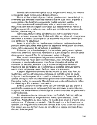 394
Quanto à situação sofrida pelos povos indígenas no Canadá, é a mesma
sofrida pelos povos indígenas nos Estados Unidos.
Muitos adolescentes indígenas cheiram gasolina como forma de fugir do
sofrimento que a maldita sociedade doente causa em suas vidas, e quando o
uso de drogas não lhes traz esse conforto, muitos cometem suicídio.
Com relação aos Estados Unidos, aliás, a desastrosa indústria de
Hollywood além de homenagear os cowboys que assassinaram os nativos e
justificar o genocídio, e sabemos que muitos que controlam esta indústria são
cristãos, judeus e maçons.
Além disso, Hollywood fez acreditar que os nativos sempre tiveram
cavalos e andavam a cavalo, isso é totalmente falso, os nativos só começaram a
ter cavalos e a andar a cavalo quando os espanhóis importaram cavalos para
este continente no século XVI.
Antes da introdução dos cavalos neste continente, muitos nativos das
planícies eram agricultores. Mas quando os espanhóis introduziram os cavalos,
muitos nativos passaram de agricultores a caçadores.
Estima-se que antes da chegada dos espanhóis, portugueses, ingleses,
irlandeses, britânicos, franceses, holandeses e outros europeus: existiam cerca
de sessenta e cinco milhões de indígenas em todo o continente.
Mas, quando os europeus chegaram ao continente: 90% foram
exterminados pelas novas doenças introduzidas, pelas torturas, pelos
massacres e pelo trabalho escravo onde foram obrigados a trabalhar até
morrerem de exaustão, também, porque através de enganos de melhor
tratamento aos os indígenas os recrutaram para exércitos para lutar contra
outros povos indígenas e, assim, fazê-los matar uns aos outros.
A seguir, depoimento anônimo de uma mulher da etnia maia Achí, na
Guatemala, sobre as atrocidades cometidas pelo exército contra os povos
indígenas durante os genocídios cometidos pelo estado da Guatemala: - Ela
apenas olhou para mim e não falou mais porque lhe tinham cortado os lábios.
Esta pobre mulher foi estuprada. Ela não tinha saia, então coloquei uma nela e
lhe ofereci água. Ela era como uma menina.
Embora Cristóvão Colombo tenha sido um criminoso que deu origem à
colonização, considerou os indígenas inferiores e promoveu a escravidão dos
indígenas, ele ainda tinha escravos indígenas e vendia menores indígenas como
escravas sexuais.
Em alguns escritos de cartas enviadas por Cristóvão Colombo à Coroa
Europeia, ele descreve os indígenas desta forma: -povo afetuoso... Sem
ganância... Não há terra ou povo melhor no mundo. Eles amam o próximo como
a si mesmos... Estão sempre sorrindo... São tão ingênuos e tão liberais com o
que têm, que ninguém mais acreditaria se visse. Eles nunca dizem não quando
lhes pedem algo que tenham; Antes de convidarem a pessoa com isso. E seu
discurso é doce e gentil.
 