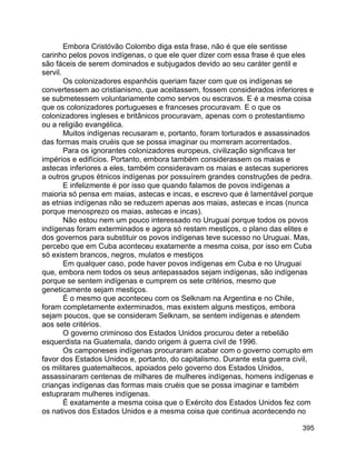 395
Embora Cristóvão Colombo diga esta frase, não é que ele sentisse
carinho pelos povos indígenas, o que ele quer dizer com essa frase é que eles
são fáceis de serem dominados e subjugados devido ao seu caráter gentil e
servil.
Os colonizadores espanhóis queriam fazer com que os indígenas se
convertessem ao cristianismo, que aceitassem, fossem considerados inferiores e
se submetessem voluntariamente como servos ou escravos. E é a mesma coisa
que os colonizadores portugueses e franceses procuravam. E o que os
colonizadores ingleses e britânicos procuravam, apenas com o protestantismo
ou a religião evangélica.
Muitos indígenas recusaram e, portanto, foram torturados e assassinados
das formas mais cruéis que se possa imaginar ou morreram acorrentados.
Para os ignorantes colonizadores europeus, civilização significava ter
impérios e edifícios. Portanto, embora também considerassem os maias e
astecas inferiores a eles, também consideravam os maias e astecas superiores
a outros grupos étnicos indígenas por possuírem grandes construções de pedra.
E infelizmente é por isso que quando falamos de povos indígenas a
maioria só pensa em maias, astecas e incas, e escrevo que é lamentável porque
as etnias indígenas não se reduzem apenas aos maias, astecas e incas (nunca
porque menosprezo os maias, astecas e incas).
Não estou nem um pouco interessado no Uruguai porque todos os povos
indígenas foram exterminados e agora só restam mestiços, o plano das elites e
dos governos para substituir os povos indígenas teve sucesso no Uruguai. Mas,
percebo que em Cuba aconteceu exatamente a mesma coisa, por isso em Cuba
só existem brancos, negros, mulatos e mestiços
Em qualquer caso, pode haver povos indígenas em Cuba e no Uruguai
que, embora nem todos os seus antepassados sejam indígenas, são indígenas
porque se sentem indígenas e cumprem os sete critérios, mesmo que
geneticamente sejam mestiços.
É o mesmo que aconteceu com os Selknam na Argentina e no Chile,
foram completamente exterminados, mas existem alguns mestiços, embora
sejam poucos, que se consideram Selknam, se sentem indígenas e atendem
aos sete critérios.
O governo criminoso dos Estados Unidos procurou deter a rebelião
esquerdista na Guatemala, dando origem à guerra civil de 1996.
Os camponeses indígenas procuraram acabar com o governo corrupto em
favor dos Estados Unidos e, portanto, do capitalismo. Durante esta guerra civil,
os militares guatemaltecos, apoiados pelo governo dos Estados Unidos,
assassinaram centenas de milhares de mulheres indígenas, homens indígenas e
crianças indígenas das formas mais cruéis que se possa imaginar e também
estupraram mulheres indígenas.
É exatamente a mesma coisa que o Exército dos Estados Unidos fez com
os nativos dos Estados Unidos e a mesma coisa que continua acontecendo no
 