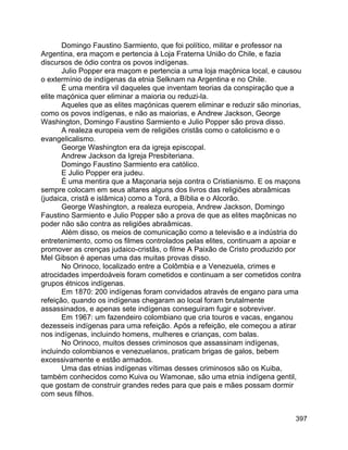 397
Domingo Faustino Sarmiento, que foi político, militar e professor na
Argentina, era maçom e pertencia à Loja Fraterna União do Chile, e fazia
discursos de ódio contra os povos indígenas.
Julio Popper era maçom e pertencia a uma loja maçônica local, e causou
o extermínio de indígenas da etnia Selknam na Argentina e no Chile.
É uma mentira vil daqueles que inventam teorias da conspiração que a
elite maçónica quer eliminar a maioria ou reduzi-la.
Aqueles que as elites maçónicas querem eliminar e reduzir são minorias,
como os povos indígenas, e não as maiorias, e Andrew Jackson, George
Washington, Domingo Faustino Sarmiento e Julio Popper são prova disso.
A realeza europeia vem de religiões cristãs como o catolicismo e o
evangelicalismo.
George Washington era da igreja episcopal.
Andrew Jackson da Igreja Presbiteriana.
Domingo Faustino Sarmiento era católico.
E Julio Popper era judeu.
É uma mentira que a Maçonaria seja contra o Cristianismo. E os maçons
sempre colocam em seus altares alguns dos livros das religiões abraâmicas
(judaica, cristã e islâmica) como a Torá, a Bíblia e o Alcorão.
George Washington, a realeza europeia, Andrew Jackson, Domingo
Faustino Sarmiento e Julio Popper são a prova de que as elites maçônicas no
poder não são contra as religiões abraâmicas.
Além disso, os meios de comunicação como a televisão e a indústria do
entretenimento, como os filmes controlados pelas elites, continuam a apoiar e
promover as crenças judaico-cristãs, o filme A Paixão de Cristo produzido por
Mel Gibson é apenas uma das muitas provas disso.
No Orinoco, localizado entre a Colômbia e a Venezuela, crimes e
atrocidades imperdoáveis foram cometidos e continuam a ser cometidos contra
grupos étnicos indígenas.
Em 1870: 200 indígenas foram convidados através de engano para uma
refeição, quando os indígenas chegaram ao local foram brutalmente
assassinados, e apenas sete indígenas conseguiram fugir e sobreviver.
Em 1967: um fazendeiro colombiano que cria touros e vacas, enganou
dezesseis indígenas para uma refeição. Após a refeição, ele começou a atirar
nos indígenas, incluindo homens, mulheres e crianças, com balas.
No Orinoco, muitos desses criminosos que assassinam indígenas,
incluindo colombianos e venezuelanos, praticam brigas de galos, bebem
excessivamente e estão armados.
Uma das etnias indígenas vítimas desses criminosos são os Kuiba,
também conhecidos como Kuiva ou Wamonae, são uma etnia indígena gentil,
que gostam de construir grandes redes para que pais e mães possam dormir
com seus filhos.
 