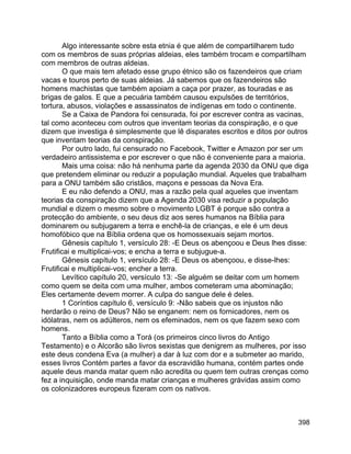 398
Algo interessante sobre esta etnia é que além de compartilharem tudo
com os membros de suas próprias aldeias, eles também trocam e compartilham
com membros de outras aldeias.
O que mais tem afetado esse grupo étnico são os fazendeiros que criam
vacas e touros perto de suas aldeias. Já sabemos que os fazendeiros são
homens machistas que também apoiam a caça por prazer, as touradas e as
brigas de galos. E que a pecuária também causou expulsões de territórios,
tortura, abusos, violações e assassinatos de indígenas em todo o continente.
Se a Caixa de Pandora foi censurada, foi por escrever contra as vacinas,
tal como aconteceu com outros que inventam teorias da conspiração, e o que
dizem que investiga é simplesmente que lê disparates escritos e ditos por outros
que inventam teorias da conspiração.
Por outro lado, fui censurado no Facebook, Twitter e Amazon por ser um
verdadeiro antissistema e por escrever o que não é conveniente para a maioria.
Mais uma coisa: não há nenhuma parte da agenda 2030 da ONU que diga
que pretendem eliminar ou reduzir a população mundial. Aqueles que trabalham
para a ONU também são cristãos, maçons e pessoas da Nova Era.
E eu não defendo a ONU, mas a razão pela qual aqueles que inventam
teorias da conspiração dizem que a Agenda 2030 visa reduzir a população
mundial e dizem o mesmo sobre o movimento LGBT é porque são contra a
protecção do ambiente, o seu deus diz aos seres humanos na Bíblia para
dominarem ou subjugarem a terra e enchê-la de crianças, e ele é um deus
homofóbico que na Bíblia ordena que os homossexuais sejam mortos.
Gênesis capítulo 1, versículo 28: -E Deus os abençoou e Deus lhes disse:
Frutificai e multiplicai-vos; e encha a terra e subjugue-a.
Gênesis capítulo 1, versículo 28: -E Deus os abençoou, e disse-lhes:
Frutificai e multiplicai-vos; encher a terra.
Levítico capítulo 20, versículo 13: -Se alguém se deitar com um homem
como quem se deita com uma mulher, ambos cometeram uma abominação;
Eles certamente devem morrer. A culpa do sangue dele é deles.
1 Coríntios capítulo 6, versículo 9: -Não sabeis que os injustos não
herdarão o reino de Deus? Não se enganem: nem os fornicadores, nem os
idólatras, nem os adúlteros, nem os efeminados, nem os que fazem sexo com
homens.
Tanto a Bíblia como a Torá (os primeiros cinco livros do Antigo
Testamento) e o Alcorão são livros sexistas que denigrem as mulheres, por isso
este deus condena Eva (a mulher) a dar à luz com dor e a submeter ao marido,
esses livros Contém partes a favor da escravidão humana, contém partes onde
aquele deus manda matar quem não acredita ou quem tem outras crenças como
fez a inquisição, onde manda matar crianças e mulheres grávidas assim como
os colonizadores europeus fizeram com os nativos.
 