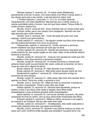 399
Gênesis capítulo 3, versículo 16: - À mulher disse: Multiplicarei
grandemente a tua dor no parto, com dores darás à luz filhos; e ainda assim o
seu desejo será para o seu marido, e ele terá domínio sobre você.
1 Timóteo capítulo 2, versículos 11, 12 e 13: -A mulher aprenda
tranquilamente, com toda obediência. Não permito que a mulher ensine ou
exerça autoridade sobre o homem, mas sim que fique calada. Porque Adão foi
criado primeiro, depois Eva.
Alcorão, Sura 2, versículo 223: -Suas mulheres são um campo arado para
você. Venham, então, para o seu campo como desejarem, fazendo com que
algo preceda para vocês mesmos!
Alcorão, Sura 4, versículo 129: - Você não pode ser justo com suas
esposas, mesmo que queira fazê-lo.
Êxodo capítulo 21, versículo 7: -Se alguém vender sua filha como escrava,
ela não poderá permanecer livre como os escravos.
Colossenses, capítulo 3, versículo 22: -Vocês, escravos e escravas,
devem obedecer aos seus senhores em tudo aqui na terra.
Levítico capítulo 25, versículo 44: -Quanto aos escravos e escravas que
vocês puderem ter das nações pagãs ao seu redor, deles vocês poderão adquirir
escravos e escravas.
Alcorão, surata 24, versículo 32: - Case-se com aqueles de vocês que não
são casados e com seus escravos e escravas honestos.
Alcorão, surata 24, versículo 58: -Ó crentes! Escravos e crianças pré-
púberes devem pedir sua permissão três vezes: antes de se levantar, ao tirar a
roupa ao meio-dia e depois de dormir.
Êxodo capítulo 22, versículo 18: -Não deixarás viver a feiticeira.
Êxodo capítulo 20, versículo 3: -Não terás outros deuses diante de mim.
Deuteronômio capítulo 7, versículo 25: -Você queimará no fogo as
esculturas de seus deuses.
Alcorão, surata 16, versículo 51: -Allah disse: Não tome dois deuses! Ele é
apenas um Deus! Tema-me, então, e somente a mim!
Alcorão, sura 2, versículo 191: -Mate-os onde os encontrar e expulse-os
de onde eles o expulsaram. Tentar é mais sério que matar.
Oséias capítulo 13, versículo 16: -Samaria será devastada, porque se
rebelou contra o seu Deus; Eles cairão à espada; Seus filhos serão
despedaçados e suas mulheres grávidas serão esquartejadas.
Isaías capítulo 13, versículo 18: -com arcos varrerão os jovens, não terão
compaixão do fruto do ventre, nem os seus olhos terão misericórdia dos filhos.
Ezequiel capítulo 9, versículo 6: -Matai os velhos, os jovens e as virgens,
as crianças e as mulheres, até que não reste mais nada.
Alcorão, surata 33, versículo 61: - Amaldiçoados, eles serão capturados e
mortos sem piedade onde quer que sejam encontrados.
Alcorão, sura 8, versículo 12: -Quando o seu Senhor inspirou os anjos: eu
estou com você. Confirme então aqueles que acreditam! Causarei terror nos
 