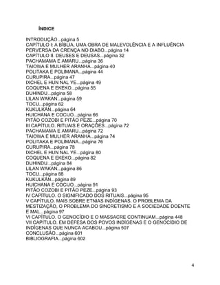 4
ÍNDICE
INTRODUÇÃO...página 5
CAPÍTULO I: A BÍBLIA, UMA OBRA DE MALEVOLÊNCIA E A INFLUÊNCIA
PERVERSA DA CRENÇA NO DIABO...página 14
CAPÍTULO II. DEUSES E DEUSAS...página 32
PACHAMAMA E AMARU...página 36
TAIOWA E MULHER ARANHA...página 40
POLITAKA E POLIMANA...página 44
CURUPIRA...página 47
IXCHEL E HUN NAL YE...página 49
COQUENA E EKEKO...página 55
DUHINDU...página 58
LILAN WAKAN...página 59
TOCU...página 62
KUKULKÁN...página 64
HUICHANA E COCIJO...página 66
PITÃO COZOBI E PITÃO PEZE...página 70
III CAPÍTULO. RITUAIS E ORAÇÕES...página 72
PACHAMAMA E AMARU...página 72
TAIOWA E MULHER ARANHA...página 74
POLITAKA E POLIMANA...página 76
CURUPIRA...página 78
IXCHEL E HUN NAL YE...página 80
COQUENA E EKEKO...página 82
DUHINDU...página 84
LILAN WAKAN...página 86
TOCU...página 88
KUKULKÁN...página 89
HUICHANA E COCIJO...página 91
PITÃO COZOBI E PITÃO PEZE...página 93
IV CAPÍTULO. O SIGNIFICADO DOS RITUAIS...página 95
V CAPÍTULO. MAIS SOBRE ETNIAS INDÍGENAS. O PROBLEMA DA
MESTIZAÇÃO, O PROBLEMA DO SINCRETISMO E A SOCIEDADE DOENTE
E MAL...página 97
VI CAPÍTULO. O GENOCÍDIO E O MASSACRE CONTINUAM...página 448
VII CAPÍTULO. EM DEFESA DOS POVOS INDÍGENAS E O GENOCÍDIO DE
INDÍGENAS QUE NUNCA ACABOU...página 507
CONCLUSÃO...página 601
BIBLIOGRAFIA...página 602
 