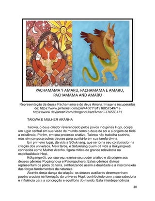 40
Representação da deusa Pachamama e do deus Amaru. Imagens recuperadas
de: https://www.pinterest.com/pin/448811919108575497/ e
https://www.deviantart.com/otrogandul/art/Amaru-776583771
TAIOWA E MULHER ARANHA
Taiowa, o deus criador reverenciado pelos povos indígenas Hopi, ocupa
um lugar central em sua visão de mundo como o deus do sol e a origem de toda
a existência. Porém, em seu processo criativo, Taiowa não trabalha sozinho,
mas sim convoca outros deuses para auxiliá-lo em sua tarefa divina.
Em primeiro lugar, dá vida a Sótuknang, que se torna seu colaborador na
criação dos universos. Mais tarde, é Sótuknang quem dá vida a Kókyangwúti,
conhecida como Mulher Aranha, figura mítica de grande relevância na
espiritualidade Hopi.
Kókyangwúti, por sua vez, exerce seu poder criativo e dá origem aos
deuses gêmeos Poqánghoya e Palongauhoya. Estes gêmeos divinos
representam os pólos da terra, simbolizando assim a dualidade e a interconexão
das forças fundamentais da natureza.
Através desta dança da criação, os deuses auxiliares desempenham
papéis cruciais na formação do universo Hopi, contribuindo com a sua sabedoria
e influência para a concepção e equilíbrio do mundo. Esta interdependência
 