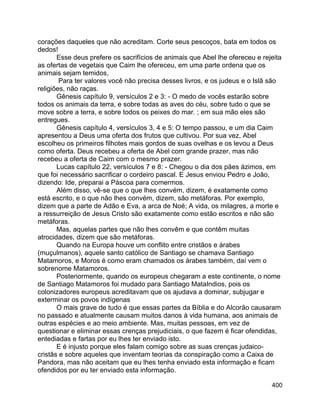 400
corações daqueles que não acreditam. Corte seus pescoços, bata em todos os
dedos!
Esse deus prefere os sacrifícios de animais que Abel lhe ofereceu e rejeita
as ofertas de vegetais que Caim lhe ofereceu, em uma parte ordena que os
animais sejam temidos,
Para ter valores você não precisa desses livros, e os judeus e o Islã são
religiões, não raças.
Gênesis capítulo 9, versículos 2 e 3: - O medo de vocês estarão sobre
todos os animais da terra, e sobre todas as aves do céu, sobre tudo o que se
move sobre a terra, e sobre todos os peixes do mar. ; em sua mão eles são
entregues.
Gênesis capítulo 4, versículos 3, 4 e 5: O tempo passou, e um dia Caim
apresentou a Deus uma oferta dos frutos que cultivou. Por sua vez, Abel
escolheu os primeiros filhotes mais gordos de suas ovelhas e os levou a Deus
como oferta. Deus recebeu a oferta de Abel com grande prazer, mas não
recebeu a oferta de Caim com o mesmo prazer.
Lucas capítulo 22, versículos 7 e 8: - Chegou o dia dos pães ázimos, em
que foi necessário sacrificar o cordeiro pascal. E Jesus enviou Pedro e João,
dizendo: Ide, preparai a Páscoa para comermos.
Além disso, vê-se que o que lhes convém, dizem, é exatamente como
está escrito, e o que não lhes convém, dizem, são metáforas. Por exemplo,
dizem que a parte de Adão e Eva, a arca de Noé; A vida, os milagres, a morte e
a ressurreição de Jesus Cristo são exatamente como estão escritos e não são
metáforas.
Mas, aquelas partes que não lhes convêm e que contêm muitas
atrocidades, dizem que são metáforas.
Quando na Europa houve um conflito entre cristãos e árabes
(muçulmanos), aquele santo católico de Santiago se chamava Santiago
Matamoros, e Moros é como eram chamados os árabes também, daí vem o
sobrenome Matamoros.
Posteriormente, quando os europeus chegaram a este continente, o nome
de Santiago Matamoros foi mudado para Santiago MataIndios, pois os
colonizadores europeus acreditavam que os ajudava a dominar, subjugar e
exterminar os povos indígenas
O mais grave de tudo é que essas partes da Bíblia e do Alcorão causaram
no passado e atualmente causam muitos danos à vida humana, aos animais de
outras espécies e ao meio ambiente. Mas, muitas pessoas, em vez de
questionar e eliminar essas crenças prejudiciais, o que fazem é ficar ofendidas,
entediadas e fartas por eu lhes ter enviado isto.
E é injusto porque eles falam comigo sobre as suas crenças judaico-
cristãs e sobre aqueles que inventam teorias da conspiração como a Caixa de
Pandora, mas não aceitam que eu lhes tenha enviado esta informação e ficam
ofendidos por eu ter enviado esta informação.
 