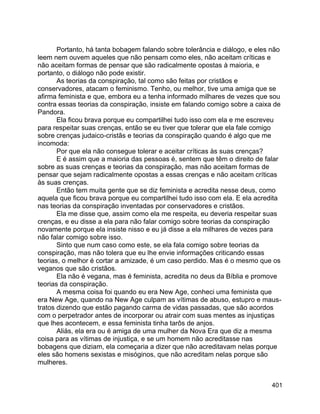 401
Portanto, há tanta bobagem falando sobre tolerância e diálogo, e eles não
leem nem ouvem aqueles que não pensam como eles, não aceitam críticas e
não aceitam formas de pensar que são radicalmente opostas à maioria, e
portanto, o diálogo não pode existir.
As teorias da conspiração, tal como são feitas por cristãos e
conservadores, atacam o feminismo. Tenho, ou melhor, tive uma amiga que se
afirma feminista e que, embora eu a tenha informado milhares de vezes que sou
contra essas teorias da conspiração, insiste em falando comigo sobre a caixa de
Pandora.
Ela ficou brava porque eu compartilhei tudo isso com ela e me escreveu
para respeitar suas crenças, então se eu tiver que tolerar que ela fale comigo
sobre crenças judaico-cristãs e teorias da conspiração quando é algo que me
incomoda:
Por que ela não consegue tolerar e aceitar críticas às suas crenças?
E é assim que a maioria das pessoas é, sentem que têm o direito de falar
sobre as suas crenças e teorias da conspiração, mas não aceitam formas de
pensar que sejam radicalmente opostas a essas crenças e não aceitam críticas
às suas crenças.
Então tem muita gente que se diz feminista e acredita nesse deus, como
aquela que ficou brava porque eu compartilhei tudo isso com ela. E ela acredita
nas teorias da conspiração inventadas por conservadores e cristãos.
Ela me disse que, assim como ela me respeita, eu deveria respeitar suas
crenças, e eu disse a ela para não falar comigo sobre teorias da conspiração
novamente porque ela insiste nisso e eu já disse a ela milhares de vezes para
não falar comigo sobre isso.
Sinto que num caso como este, se ela fala comigo sobre teorias da
conspiração, mas não tolera que eu lhe envie informações criticando essas
teorias, o melhor é cortar a amizade, é um caso perdido. Mas é o mesmo que os
veganos que são cristãos.
Ela não é vegana, mas é feminista, acredita no deus da Bíblia e promove
teorias da conspiração.
A mesma coisa foi quando eu era New Age, conheci uma feminista que
era New Age, quando na New Age culpam as vítimas de abuso, estupro e maus-
tratos dizendo que estão pagando carma de vidas passadas, que são acordos
com o perpetrador antes de incorporar ou atrair com suas mentes as injustiças
que lhes acontecem, e essa feminista tinha tarôs de anjos.
Aliás, ela era ou é amiga de uma mulher da Nova Era que diz a mesma
coisa para as vítimas de injustiça, e se um homem não acreditasse nas
bobagens que diziam, ela começaria a dizer que não acreditavam nelas porque
eles são homens sexistas e misóginos, que não acreditam nelas porque são
mulheres.
 