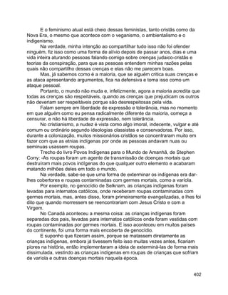 402
E o feminismo atual está cheio dessas feministas, tanto cristãs como da
Nova Era, o mesmo que acontece com o veganismo, o ambientalismo e o
indigenismo.
Na verdade, minha intenção ao compartilhar tudo isso não foi ofender
ninguém, fiz isso como uma forma de alívio depois de passar anos, dias e uma
vida inteira aturando pessoas falando comigo sobre crenças judaico-cristãs e
teorias da conspiração, para que as pessoas entendem minhas razões pelas
quais não compartilho dessas crenças e elas não me parecem boas.
Mas, já sabemos como é a maioria, que se alguém critica suas crenças e
as ataca apresentando argumentos, fica na defensiva e toma isso como um
ataque pessoal.
Portanto, o mundo não muda e, infelizmente, agora a maioria acredita que
todas as crenças são respeitáveis, quando as crenças que prejudicam os outros
não deveriam ser respeitáveis porque são desrespeitosas pela vida.
Falam sempre em liberdade de expressão e tolerância, mas no momento
em que alguém como eu pensa radicalmente diferente da maioria, começa a
censurar, e não há liberdade de expressão, nem tolerância.
No cristianismo, a nudez é vista como algo imoral, indecente, vulgar e até
comum ou ordinário segundo ideologias classistas e conservadoras. Por isso,
durante a colonização, muitos missionários cristãos se concentraram muito em
fazer com que as etnias indígenas por onde as pessoas andavam nuas ou
seminuas usassem roupas.
Trecho do livro Povos Indígenas para o Mundo de Amanhã, de Stephen
Corry: -As roupas foram um agente de transmissão de doenças mortais que
destruíram mais povos indígenas do que qualquer outro elemento e acabaram
matando milhões deles em todo o mundo.
Na verdade, sabe-se que uma forma de exterminar os indígenas era dar-
lhes cobertores e roupas contaminadas com germes mortais, como a varíola.
Por exemplo, no genocídio de Selknam, as crianças indígenas foram
levadas para internatos católicos, onde receberam roupas contaminadas com
germes mortais, mas, antes disso, foram primeiramente evangelizadas, e lhes foi
dito que quando morressem se reencontrariam com Jesus Cristo e com a
Virgem.
No Canadá aconteceu a mesma coisa: as crianças indígenas foram
separadas dos pais, levadas para internatos católicos onde foram vestidas com
roupas contaminadas por germes mortais. E isso aconteceu em muitos países
do continente, foi uma forma mais encoberta de genocídio.
E suponho que fizeram assim, porque se matassem diretamente as
crianças indígenas, embora já tivessem feito isso muitas vezes antes, ficariam
piores na história, então implementaram a ideia de exterminá-las de forma mais
dissimulada, vestindo as crianças indígenas em roupas de crianças que sofriam
de varíola e outras doenças mortais naquela época.
 