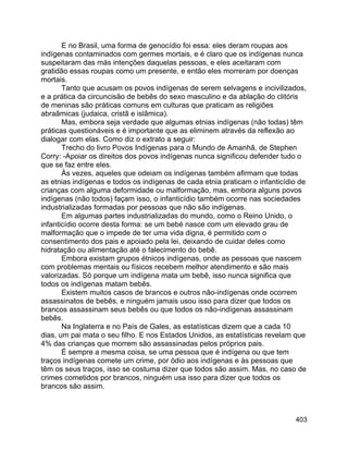 403
E no Brasil, uma forma de genocídio foi essa: eles deram roupas aos
indígenas contaminados com germes mortais, e é claro que os indígenas nunca
suspeitaram das más intenções daquelas pessoas, e eles aceitaram com
gratidão essas roupas como um presente, e então eles morreram por doenças
mortais.
Tanto que acusam os povos indígenas de serem selvagens e incivilizados,
e a prática da circuncisão de bebês do sexo masculino e da ablação do clitóris
de meninas são práticas comuns em culturas que praticam as religiões
abraâmicas (judaica, cristã e islâmica).
Mas, embora seja verdade que algumas etnias indígenas (não todas) têm
práticas questionáveis e é importante que as eliminem através da reflexão ao
dialogar com elas. Como diz o extrato a seguir:
Trecho do livro Povos Indígenas para o Mundo de Amanhã, de Stephen
Corry: -Apoiar os direitos dos povos indígenas nunca significou defender tudo o
que se faz entre eles.
Às vezes, aqueles que odeiam os indígenas também afirmam que todas
as etnias indígenas e todos os indígenas de cada etnia praticam o infanticídio de
crianças com alguma deformidade ou malformação, mas, embora alguns povos
indígenas (não todos) façam isso, o infanticídio também ocorre nas sociedades
industrializadas formadas por pessoas que não são indígenas.
Em algumas partes industrializadas do mundo, como o Reino Unido, o
infanticídio ocorre desta forma: se um bebé nasce com um elevado grau de
malformação que o impede de ter uma vida digna, é permitido com o
consentimento dos pais e apoiado pela lei, deixando de cuidar deles como
hidratação ou alimentação até o falecimento do bebê.
Embora existam grupos étnicos indígenas, onde as pessoas que nascem
com problemas mentais ou físicos recebem melhor atendimento e são mais
valorizadas. Só porque um indígena mata um bebê, isso nunca significa que
todos os indígenas matam bebês.
Existem muitos casos de brancos e outros não-indígenas onde ocorrem
assassinatos de bebês, e ninguém jamais usou isso para dizer que todos os
brancos assassinam seus bebês ou que todos os não-indígenas assassinam
bebês.
Na Inglaterra e no País de Gales, as estatísticas dizem que a cada 10
dias, um pai mata o seu filho. E nos Estados Unidos, as estatísticas revelam que
4% das crianças que morrem são assassinadas pelos próprios pais.
É sempre a mesma coisa, se uma pessoa que é indígena ou que tem
traços indígenas comete um crime, por ódio aos indígenas e às pessoas que
têm os seus traços, isso se costuma dizer que todos são assim. Mas, no caso de
crimes cometidos por brancos, ninguém usa isso para dizer que todos os
brancos são assim.
 