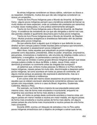 404
As etnias indígenas consideram os idosos sábios, valorizam os idosos e
os respeitam. Entretanto, muitos dos que não são indígenas consideram os
idosos um empecilho.
Trecho do livro Povos Indígenas para o Mundo de Amanhã, de Stephen
Corry: -alguns povos indígenas pensam que a tendência ocidental de trancar os
muito idosos em lares especiais, onde os cuidados são prestados por estranhos
e muitas vezes inadequados, é uma prática extremamente selvagem.
Trecho do livro Povos Indígenas para o Mundo de Amanhã, de Stephen
Corry: -A existência de moradores de rua que são obrigados a dormir nas ruas
das grandes cidades é igualmente desumana para muitos povos indígenas.
Trecho do livro Povos Indígenas para o Mundo de Amanhã, de Stephen
Corry: -Muitos produtos analgésicos e anestésicos fabricados vêm de plantas
utilizadas pelos povos indígenas.
De que adianta dizer a alguém que é indígena e que defende os seus
direitos se tem crenças judaico-cristãs trazidas pelos europeus que torturaram,
violaram, abusaram e assassinaram povos indígenas?
Além disso, todos aqueles que prejudicam os povos indígenas no
presente como deputados, presidentes, elites no poder, empresas, empresários,
pecuaristas, mineradores e madeireiros, são oriundos de religiões cristãs como o
catolicismo, o evangélico, os pentecostais a serviço da CIA e outras.
Será que os Gnobes e outros grupos étnicos indígenas pensam que essas
crenças judaico-cristãs no deus da Bíblia, o diabo, Jesus Cristo, anjos e
demónios já existiam no continente antes da chegada dos europeus?
Já sabemos que, embora muitas pessoas no México e no Peru tenham
traços indígenas, nesses países há muito ódio, discriminação e desprezo pelos
povos indígenas, tal como acontece em todos os países do continente, em
alguns menos porque as pessoas não expressá-lo abertamente, mas se o
expressarem com silêncio e indiferença.
E em outros onde até mesmo esses assassinos de povos indígenas e
aqueles que os odeiam escrevem abertamente comentários odiosos nas redes
sociais com impunidade, como é o caso do Brasil, Argentina, Guatemala,
Colômbia, México e Peru.
Por exemplo, na Costa Rica a maioria da sua população passa pela
mesma coisa, mas de forma mais encoberta e inconsciente, enquanto na
Argentina isso acontece de forma mais aberta e consciente.
Mas, em todos os países deste continente acontece a mesma coisa, em
alguns países em menor medida e noutros em maior medida, em alguns países
de forma mais encoberta e noutros países de forma mais aberta, em alguns
países países de uma forma mais inconsciente e noutros países de uma forma
mais consciente.
Durante 2009, ocorreu um bloqueio de estradas e rios no Peru pelos
povos indígenas amazônicos com o objetivo de proteger e salvar suas terras.
 