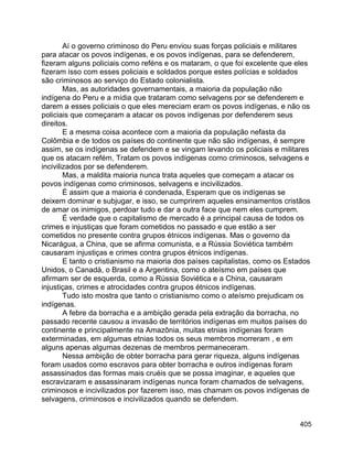 405
Aí o governo criminoso do Peru enviou suas forças policiais e militares
para atacar os povos indígenas, e os povos indígenas, para se defenderem,
fizeram alguns policiais como reféns e os mataram, o que foi excelente que eles
fizeram isso com esses policiais e soldados porque estes polícias e soldados
são criminosos ao serviço do Estado colonialista.
Mas, as autoridades governamentais, a maioria da população não
indígena do Peru e a mídia que trataram como selvagens por se defenderem e
darem a esses policiais o que eles mereciam eram os povos indígenas, e não os
policiais que começaram a atacar os povos indígenas por defenderem seus
direitos.
E a mesma coisa acontece com a maioria da população nefasta da
Colômbia e de todos os países do continente que não são indígenas, é sempre
assim, se os indígenas se defendem e se vingam levando os policiais e militares
que os atacam refém, Tratam os povos indígenas como criminosos, selvagens e
incivilizados por se defenderem.
Mas, a maldita maioria nunca trata aqueles que começam a atacar os
povos indígenas como criminosos, selvagens e incivilizados.
É assim que a maioria é condenada, Esperam que os indígenas se
deixem dominar e subjugar, e isso, se cumprirem aqueles ensinamentos cristãos
de amar os inimigos, perdoar tudo e dar a outra face que nem eles cumprem.
É verdade que o capitalismo de mercado é a principal causa de todos os
crimes e injustiças que foram cometidos no passado e que estão a ser
cometidos no presente contra grupos étnicos indígenas. Mas o governo da
Nicarágua, a China, que se afirma comunista, e a Rússia Soviética também
causaram injustiças e crimes contra grupos étnicos indígenas.
E tanto o cristianismo na maioria dos países capitalistas, como os Estados
Unidos, o Canadá, o Brasil e a Argentina, como o ateísmo em países que
afirmam ser de esquerda, como a Rússia Soviética e a China, causaram
injustiças, crimes e atrocidades contra grupos étnicos indígenas.
Tudo isto mostra que tanto o cristianismo como o ateísmo prejudicam os
indígenas.
A febre da borracha e a ambição gerada pela extração da borracha, no
passado recente causou a invasão de territórios indígenas em muitos países do
continente e principalmente na Amazônia, muitas etnias indígenas foram
exterminadas, em algumas etnias todos os seus membros morreram , e em
alguns apenas algumas dezenas de membros permaneceram.
Nessa ambição de obter borracha para gerar riqueza, alguns indígenas
foram usados como escravos para obter borracha e outros indígenas foram
assassinados das formas mais cruéis que se possa imaginar, e aqueles que
escravizaram e assassinaram indígenas nunca foram chamados de selvagens,
criminosos e incivilizados por fazerem isso, mas chamam os povos indígenas de
selvagens, criminosos e incivilizados quando se defendem.
 