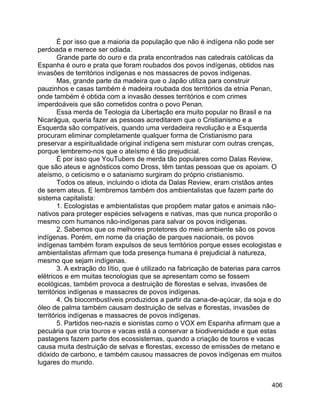 406
É por isso que a maioria da população que não é indígena não pode ser
perdoada e merece ser odiada.
Grande parte do ouro e da prata encontrados nas catedrais católicas da
Espanha é ouro e prata que foram roubados dos povos indígenas, obtidos nas
invasões de territórios indígenas e nos massacres de povos indígenas.
Mas, grande parte da madeira que o Japão utiliza para construir
pauzinhos e casas também é madeira roubada dos territórios da etnia Penan,
onde também é obtida com a invasão desses territórios e com crimes
imperdoáveis que são cometidos contra o povo Penan.
Essa merda de Teologia da Libertação era muito popular no Brasil e na
Nicarágua, queria fazer as pessoas acreditarem que o Cristianismo e a
Esquerda são compatíveis, quando uma verdadeira revolução e a Esquerda
procuram eliminar completamente qualquer forma de Cristianismo para
preservar a espiritualidade original indígena sem misturar com outras crenças,
porque lembremo-nos que o ateísmo é tão prejudicial.
É por isso que YouTubers de merda tão populares como Dalas Review,
que são ateus e agnósticos como Dross, têm tantas pessoas que os apoiam. O
ateísmo, o ceticismo e o satanismo surgiram do próprio cristianismo.
Todos os ateus, incluindo o idiota da Dalas Review, eram cristãos antes
de serem ateus. E lembremos também dos ambientalistas que fazem parte do
sistema capitalista:
1. Ecologistas e ambientalistas que propõem matar gatos e animais não-
nativos para proteger espécies selvagens e nativas, mas que nunca proporão o
mesmo com humanos não-indígenas para salvar os povos indígenas.
2. Sabemos que os melhores protetores do meio ambiente são os povos
indígenas. Porém, em nome da criação de parques nacionais, os povos
indígenas também foram expulsos de seus territórios porque esses ecologistas e
ambientalistas afirmam que toda presença humana é prejudicial à natureza,
mesmo que sejam indígenas.
3. A extração do lítio, que é utilizado na fabricação de baterias para carros
elétricos e em muitas tecnologias que se apresentam como se fossem
ecológicas, também provoca a destruição de florestas e selvas, invasões de
territórios indígenas e massacres de povos indígenas.
4. Os biocombustíveis produzidos a partir da cana-de-açúcar, da soja e do
óleo de palma também causam destruição de selvas e florestas, invasões de
territórios indígenas e massacres de povos indígenas.
5. Partidos neo-nazis e sionistas como o VOX em Espanha afirmam que a
pecuária que cria touros e vacas está a conservar a biodiversidade e que estas
pastagens fazem parte dos ecossistemas, quando a criação de touros e vacas
causa muita destruição de selvas e florestas, excesso de emissões de metano e
dióxido de carbono, e também causou massacres de povos indígenas em muitos
lugares do mundo.
 