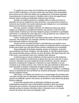407
6. Lembre-se que muitos dos fundadores de organizações ambientais
como a WWF praticavam a caça por prazer sem que fosse uma necessidade
para sobreviver (ao estilo dos celtas que consideravam as florestas sagradas,
mas praticavam a caça por prazer), e também eram a favor da eugenia para
eliminar raças humanas consideradas inferiores aos brancos.
Quando os malditos governos e malditas elites no poder provocam a
expulsão dos povos indígenas de seus territórios, o que procuram é quebrar a
harmonia que mantêm com outras naturezas para integrá-los a uma sociedade
doente que contamina e destrói a natureza.
Por isso, quando o maldito criminoso Jair Bolsonaro disse que queria
integrar os indígenas à sociedade dominante, isso pareceu muito bom para
muitos idiotas no Brasil que não são indígenas porque consideram a sociedade
dominante e o cristianismo como algo bom, e nós já sabemos que o Brasil é um
dos países mais conservadores que existem.
Porém, muitas pessoas têm uma ideia errada sobre o Brasil por causa dos
carnavais. Na Costa Rica, por exemplo, também há carnavais e o povo ainda é
profundamente católico e conservador.
Lembro-me de um idiota favorável a Jair Bolsonaro que publicou uma
imagem dizendo que a Esquerda queria manter os indígenas pobres, enquanto a
Direita busca fazer com que eles tenham dinheiro integrando-os à sociedade.
Essa publicação foi bastante estúpida, porque os indígenas, enquanto
seus territórios não forem invadidos, não são pobres. E não são pobres porque
são autossuficientes porque cultivam os seus alimentos, têm água limpa dos rios
e têm tudo o que precisam para viver rodeados pela natureza.
A pobreza para os povos indígenas começa quando os não-indígenas
invadem seus territórios, contaminam as águas dos rios com mercúrio e outros
venenos, expulsam os povos indígenas de seus territórios; torturam, abusam,
estupram e assassinam indígenas; e destroem as suas colheitas, é aí que
começam a ser pobres porque o seu modo de vida auto-suficiente é destruído e
como resultado começam a depender da ajuda estatal e da ajuda externa.
Durante as décadas iniciadas em 1990, a barragem de Bakun, na Malásia,
causou a expulsão dos seus territórios de milhares de pessoas, incluindo grupos
étnicos indígenas Penan.
Além disso, os Créditos de Carbono ou a compensação de emissões são
uma falsa solução para as alterações climáticas que os ambientalistas propõem,
quando na realidade causam mais danos ao ambiente e mais danos aos grupos
étnicos indígenas.
E uma falsa solução para as alterações climáticas que estes
ambientalistas propõem e que é até bastante estúpida é pedir aos países
milionários que comprem uma parte da selva para a salvar, e é bastante
estúpido porque os países milionários vêem a natureza como um simples
recurso de acordo com para sua ideologia cristã.
 