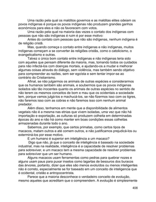 408
Uma razão pela qual os malditos governos e as malditas elites odeiam os
povos indígenas é porque os povos indígenas não produzem grandes ganhos
económicos para eles e não os favorecem com votos.
Uma razão pela qual na maioria das vezes o contato dos indígenas com
pessoas que não são indígenas é ruim é por esse motivo:
Antes do contato com pessoas que não são indígenas, nenhum indígena é
de religião cristã.
Mas, quando começa o contato entre indígenas e não indígenas, muitos
indígenas começam a se converter às religiões cristãs, como o catolicismo, o
evangelicalismo e outras.
Talvez o único bom contato entre indígenas e não indígenas teria sido
com aqueles que pensam diferente da maioria, mas, tomando todos os cuidados
para não infectá-los com doenças mortais, e ajudando-os a mudar e melhorar
algumas coisas através do diálogo, sem violência, mas também sendo objetivo
para compreender as razões, sem ser egoísta e sem tentar impor-se ao
contrário do Cristianismo.
Afinal, se não julgarmos os animais de outras espécies e considerarmos
que os humanos também são animais, e soubermos que os povos indígenas
isolados são tão inocentes quanto os animais de outras espécies no sentido de
não terem os mesmos conceitos de bom e mau que os ocidentais a sociedade
tem, porque vamos julgá-los e machucá-los, se não fizermos isso com os tigres,
não faremos isso com as cobras e não faremos isso com nenhum animal
predador.
Além disso, tenhamos em mente que a disponibilidade de alimentos
vegetais não é a mesma nas etnias que vivem isoladas, uma vez que não há
importação e exportação, as culturas só produzem colheita em determinadas
épocas do ano e não há como manter em boas condições essas colheitas
armazenadas durante todo o ano.
Sabemos, por exemplo, que certos primatas, como certos tipos de
macacos, matam outros e até comem outros, e não justificamos prejudicá-los ou
exterminá-los por esse motivo.
E um humano é superior em inteligência a um macaco?
Digo que não, já que o conceito de inteligência é baseado na sociedade
industrial, mas na realidade, inteligência é a capacidade de resolver problemas
para sobreviver, e um macaco tem a mesma capacidade de resolver problemas
para sobreviver que um ser humano.
Alguns macacos usam ferramentas como pedras para quebrar nozes e
alguns usam paus para puxar insetos como lagartas de besouros dos buracos
das árvores, portanto, dizer que eles são menos evoluídos ou menos inteligentes
não é correto, especialmente se for baseado em um conceito de inteligencia que
é ocidental, cristão e antropocentrista.
Parece que a maioria desconhece o verdadeiro conceito de evolução,
mesmo aqueles que acreditam que o compreendem. A evolução é simplesmente
 