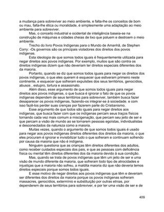 409
a mudança para sobreviver ao meio ambiente, e falta-lhe os conceitos de bom
ou mau, falta-lhe ética ou moralidade, é simplesmente uma adaptação ao meio
ambiente para sobreviver.
Mas, o conceito industrial e ocidental de inteligência baseia-se na
construção de máquinas e cidades cheias de lixo que poluem e destroem o meio
ambiente.
Trecho do livro Povos Indígenas para o Mundo de Amanhã, de Stephen
Corry: -Os governos são os principais violadores dos direitos dos povos
indígenas.
Esta ideologia de que somos todos iguais é frequentemente utilizada para
negar direitos aos povos indígenas. Por exemplo, muitos que são contra os
direitos indígenas dizem que não deveriam ter direitos especiais diferentes dos
da maioria.
Portanto, quando se diz que somos todos iguais para negar os direitos dos
povos indígenas, o que eles querem é esquecer que estiveram primeiro neste
continente, e esquecer que sofreram expulsões dos seus territórios, genocídios,
abusos , estupro, tortura e assassinato.
Além disso, esse argumento de que somos todos iguais para negar
direitos aos povos indígenas, o que busca é ignorar o fato de que os povos
indígenas dependem de seus territórios para sobreviver, também busca fazer
desaparecer os povos indígenas, fazendo-os integrar-se à sociedade. e com
isso fazê-los perder suas crenças por fazerem parte do Cristianismo.
Esse argumento de que todos são iguais para negar direitos aos
indígenas, que busca fazer com que os indígenas percam seus traços físicos
tornando cada vez mais comum a miscigenação, que percam seu jeito de ser e
que percam a visão de mundo ao se tornarem pessoas egoístas, individualistas
e desconectados da natureza como a maioria.
Muitas vezes, quando o argumento de que somos todos iguais é usado
para negar aos povos indígenas direitos diferentes dos direitos da maioria, o que
eles procuram é ignorar e invisibilizar tudo o que sofreram e continuam sofrendo
por causa da maioria que não é indígena.
Ninguém questiona que as crianças têm direitos diferentes dos adultos,
como receber cuidados especiais dos pais, e que as pessoas com deficiência
física ou mental têm direitos diferentes dos da maioria devido à sua condição.
Mas, quando se trata de povos indígenas que têm um jeito de ser e uma
visão de mundo diferente da maioria, que sofreram todo tipo de atrocidades e
injustiças que a maioria não sofreu, a maldita maioria diz que não deveria temos
direitos especiais porque somos todos iguais.
E esse motivo de negar direitos aos povos indígenas que têm e deveriam
ser diferentes dos direitos da maioria porque os povos indígenas sofreram
massacres, genocídios, extermínio e substituição por outras etnias, por
dependerem de seus territórios para sobreviver, e por ter uma visão de ser e de
 
