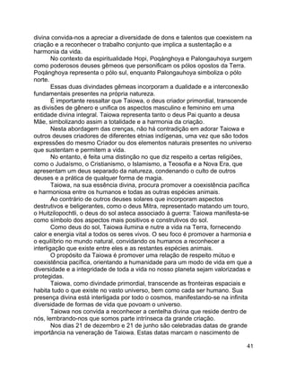 41
divina convida-nos a apreciar a diversidade de dons e talentos que coexistem na
criação e a reconhecer o trabalho conjunto que implica a sustentação e a
harmonia da vida.
No contexto da espiritualidade Hopi, Poqánghoya e Palongauhoya surgem
como poderosos deuses gêmeos que personificam os pólos opostos da Terra.
Poqánghoya representa o pólo sul, enquanto Palongauhoya simboliza o pólo
norte.
Essas duas divindades gêmeas incorporam a dualidade e a interconexão
fundamentais presentes na própria natureza.
É importante ressaltar que Taiowa, o deus criador primordial, transcende
as divisões de gênero e unifica os aspectos masculino e feminino em uma
entidade divina integral. Taiowa representa tanto o deus Pai quanto a deusa
Mãe, simbolizando assim a totalidade e a harmonia da criação.
Nesta abordagem das crenças, não há contradição em adorar Taiowa e
outros deuses criadores de diferentes etnias indígenas, uma vez que são todos
expressões do mesmo Criador ou dos elementos naturais presentes no universo
que sustentam e permitem a vida.
No entanto, é feita uma distinção no que diz respeito a certas religiões,
como o Judaísmo, o Cristianismo, o Islamismo, a Teosofia e a Nova Era, que
apresentam um deus separado da natureza, condenando o culto de outros
deuses e a prática de qualquer forma de magia.
Taiowa, na sua essência divina, procura promover a coexistência pacífica
e harmoniosa entre os humanos e todas as outras espécies animais.
Ao contrário de outros deuses solares que incorporam aspectos
destrutivos e beligerantes, como o deus Mitra, representado matando um touro,
o Huitzilopochtli, o deus do sol asteca associado à guerra: Taiowa manifesta-se
como símbolo dos aspectos mais positivos e construtivos do sol.
Como deus do sol, Taiowa ilumina e nutre a vida na Terra, fornecendo
calor e energia vital a todos os seres vivos. O seu foco é promover a harmonia e
o equilíbrio no mundo natural, convidando os humanos a reconhecer a
interligação que existe entre eles e as restantes espécies animais.
O propósito da Taiowa é promover uma relação de respeito mútuo e
coexistência pacífica, orientando a humanidade para um modo de vida em que a
diversidade e a integridade de toda a vida no nosso planeta sejam valorizadas e
protegidas.
Taiowa, como divindade primordial, transcende as fronteiras espaciais e
habita tudo o que existe no vasto universo, bem como cada ser humano. Sua
presença divina está interligada por todo o cosmos, manifestando-se na infinita
diversidade de formas de vida que povoam o universo.
Taiowa nos convida a reconhecer a centelha divina que reside dentro de
nós, lembrando-nos que somos parte intrínseca da grande criação.
Nos dias 21 de dezembro e 21 de junho são celebradas datas de grande
importância na veneração de Taiowa. Estas datas marcam o nascimento de
 