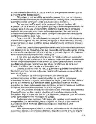 410
mundo diferente da maioria, é porque a maioria e os governos querem que os
povos indígenas desapareçam.
Além disso, o que a maldita sociedade usa para dizer que os indígenas
não deveriam ter direitos especiais porque somos todos iguais é uma forma de
justificar que eles continuem sendo expulsos de seus territórios.
Por exemplo, no Paraguai, onde os povos indígenas também são
expulsos dos seus territórios pela polícia que segue ordens do governo colonial
daquele país, li uma vez um comentário bastante estúpido de um paraguaio
onde ele escreveu que se os povos indígenas quisessem têm os mesmos
direitos deveriam comprar a terra assim como pessoas que não são indígenas
compram suas terras para viver.
Esse comentário daquele desastroso paraguaio é muito estúpido porque a
maioria dos indígenas não tem dinheiro para pagar a terra e têm todo o direito
de permanecer em seus territórios porque estiveram neste continente antes de
todos nós.
Outra vez, uma mulher argentina ou chilena me escreveu comentando que
era descendente de Mapuches, mas que havia sido abandonada quando criança
e uma família que não era indígena a adotou, e que os indígenas não deveriam
ter direitos especiais porque somos todos igual.
E nas fotos que aquela mulher postou no Facebook ela nem parecia ter
traços indígenas, ela era branca e tinha todos os traços europeus, e eu entendo
que os indígenas também nascem albinos ou com a pele mais clara, mas ela
não Não tenho traços, nem formato dos olhos, nem formato do nariz, nem
formato dos lábios, nem cabelo, absolutamente nada.
Durante o ano de 1980, no Peru, a guerrilha esquerdista conhecida como
Sendero Luminoso recrutou indígenas, mas também causou o assassinato de
outros indígenas.
Na Colômbia, os exércitos guerrilheiros que afirmam ser
antigovernamentais também causam invasões de territórios indígenas e
massacres de povos indígenas, assim como as forças governamentais, como a
polícia e os militares, que combatem essas guerrilhas causam as mesmas
expulsões de povos indígenas de seus territórios, o mesmo invasões a territórios
indígenas e os mesmos massacres de povos indígenas.
Em 1973, durante a ditadura de direita no Chile, financiada pelos malditos
Estados Unidos, também causou injustiças, atrocidades e massacres de
Mapuches. Alguns Mapuches tiveram que fugir como refugiados para a Europa e
ainda permanecem como refugiados na Europa.
Dado que muitos europeus (não todos) são racistas, tenho a certeza de
que perceber que existem refugiados indígenas na Europa e que vivem na
Europa para terem melhores oportunidades parece-lhes mau e uma
abominação.
Mas, estes europeus imbecis e racistas, muitos dos quais são de direita,
darwinistas sociais, supremacistas brancos, de partidos como o VOX e alguns
 