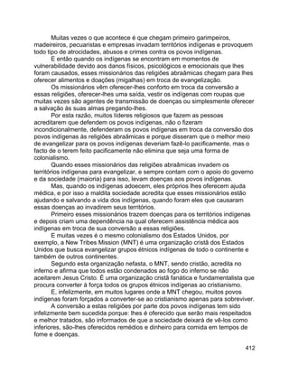 412
Muitas vezes o que acontece é que chegam primeiro garimpeiros,
madeireiros, pecuaristas e empresas invadam territórios indígenas e provoquem
todo tipo de atrocidades, abusos e crimes contra os povos indígenas.
E então quando os indígenas se encontram em momentos de
vulnerabilidade devido aos danos físicos, psicológicos e emocionais que lhes
foram causados, esses missionários das religiões abraâmicas chegam para lhes
oferecer alimentos e doações (migalhas) em troca de evangelização.
Os missionários vêm oferecer-lhes conforto em troca da conversão a
essas religiões, oferecer-lhes uma saída, vestir os indígenas com roupas que
muitas vezes são agentes de transmissão de doenças ou simplesmente oferecer
a salvação às suas almas pregando-lhes.
Por esta razão, muitos líderes religiosos que fazem as pessoas
acreditarem que defendem os povos indígenas, não o fizeram
incondicionalmente, defenderam os povos indígenas em troca da conversão dos
povos indígenas às religiões abraâmicas e porque disseram que o melhor meio
de evangelizar para os povos indígenas deveriam fazê-lo pacificamente, mas o
facto de o terem feito pacificamente não elimina que seja uma forma de
colonialismo.
Quando esses missionários das religiões abraâmicas invadem os
territórios indígenas para evangelizar, e sempre contam com o apoio do governo
e da sociedade (maioria) para isso, levam doenças aos povos indígenas.
Mas, quando os indígenas adoecem, eles próprios lhes oferecem ajuda
médica, e por isso a maldita sociedade acredita que esses missionários estão
ajudando e salvando a vida dos indígenas, quando foram eles que causaram
essas doenças ao invadirem seus territórios.
Primeiro esses missionários trazem doenças para os territórios indígenas
e depois criam uma dependência na qual oferecem assistência médica aos
indígenas em troca de sua conversão a essas religiões.
E muitas vezes é o mesmo colonialismo dos Estados Unidos, por
exemplo, a New Tribes Mission (MNT) é uma organização cristã dos Estados
Unidos que busca evangelizar grupos étnicos indígenas de todo o continente e
também de outros continentes.
Segundo esta organização nefasta, o MNT, sendo cristão, acredita no
inferno e afirma que todos estão condenados ao fogo do inferno se não
aceitarem Jesus Cristo. É uma organização cristã fanática e fundamentalista que
procura converter à força todos os grupos étnicos indígenas ao cristianismo.
E, infelizmente, em muitos lugares onde a MNT chegou, muitos povos
indígenas foram forçados a converter-se ao cristianismo apenas para sobreviver.
A conversão a estas religiões por parte dos povos indígenas tem sido
infelizmente bem sucedida porque: lhes é oferecido que serão mais respeitados
e melhor tratados, são informados de que a sociedade deixará de vê-los como
inferiores, são-lhes oferecidos remédios e dinheiro para comida em tempos de
fome e doenças.
 