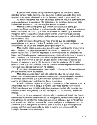 413
E porque infelizmente uma parte dos indígenas se converte a essas
religiões por convicção genuína, mas devemos lembrar que nada disso teria
acontecido se esses missionários nunca tivessem invadido seus territórios.
As etnias indígenas não viam a natureza como um recurso, consideravam-
se integradas com a natureza e não separadas. Os europeus trouxeram esta
ideia de ver a natureza como um simples recurso económico.
Mesmo as etnias indígenas que tinham práticas cruéis, como, por
exemplo, os Shuar que tinham a prática de cortar cabeças, não viam a natureza
como um simples recurso, o que deve sempre ser esclarecido que as etnias
indígenas com essas práticas cruéis eram apenas uma minoria, já que isso
também é usado por quem odeia os indígenas para generalizar todos e colocá-
los no mesmo saco.
E esta prática dos Shuar não é mais cruel do que as atrocidades
cometidas por europeus e cristãos. É também muito importante esclarecer que,
actualmente, os Shuar não o fazem, pois é punível por lei.
Mas, muitas vezes, aqueles que odeiam os povos indígenas promovem o
ódio por coisas que alguns grupos étnicos fizeram no passado e que já não
fazem no presente. É como os zapotecas e as etnias maias, no presente não
fazem sacrifícios humanos, mas aqueles que os odeiam insistem em promover o
ódio por coisas que fizeram no passado e que já não fazem no presente.
E se promoverem o ódio aos grupos étnicos indígenas por coisas que
fizeram no passado e que já não fazem no presente, portanto, não é válido
quando dizem que não podemos odiar os cristãos e que não podemos odiar os
europeus pelas coisas que fizeram no passado.
E menciono isto porque promovem o ódio contra grupos étnicos indígenas
por coisas que fizeram no passado.
Mas, eles próprios dizem que não podemos odiar os europeus pelos
crimes que outros europeus cometeram no passado e que não podemos odiar
os cristãos pelos crimes que outros cristãos cometeram no passado, mas
quando se trata dos povos indígenas dizem o contrário.
A razão pela qual os povos indígenas continuam a sofrer todos os tipos de
atrocidades no presente é porque a maldita sociedade doente os considera
inferiores e baseia sua consideração deles inferiores nestas três crenças: que
são brutos (sem inteligência), que são selvagens ( ou subumanos) e que são
infantis.
A crença de que os povos indígenas são brutos (sem inteligência) deriva
do conceito ocidental e judaico-cristão de inteligência, onde se considera que a
inteligência está construindo máquinas que geram poluição, que a inteligência
está vivendo em cidades cheias de lixo, que a inteligência está pensando como
a maioria, que a inteligência é acreditar igual à maioria e que a inteligência é
colocar o dinheiro acima da vida, ou seja, a maioria tem um conceito de
inteligência que é bastante estúpido.
 