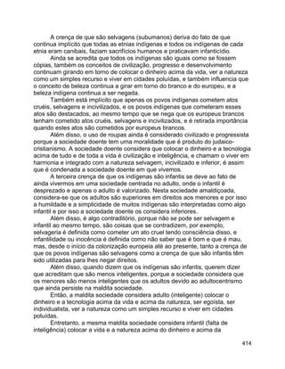 414
A crença de que são selvagens (subumanos) deriva do fato de que
continua implícito que todas as etnias indígenas e todos os indígenas de cada
etnia eram canibais, faziam sacrifícios humanos e praticavam infanticídio.
Ainda se acredita que todos os indígenas são iguais como se fossem
cópias, também os conceitos de civilização, progresso e desenvolvimento
continuam girando em torno de colocar o dinheiro acima da vida, ver a natureza
como um simples recurso e viver em cidades poluídas, e também influencia que
o conceito de beleza continua a girar em torno do branco e do europeu, e a
beleza indígena continua a ser negada.
Também está implícito que apenas os povos indígenas cometem atos
cruéis, selvagens e incivilizados, e os povos indígenas que cometeram esses
atos são destacados, ao mesmo tempo que se nega que os europeus brancos
tenham cometido atos cruéis, selvagens e incivilizados, e é retirada importância
quando estes atos são cometidos por europeus brancos.
Além disso, o uso de roupas ainda é considerado civilizado e progressista
porque a sociedade doente tem uma moralidade que é produto do judaico-
cristianismo. A sociedade doente considera que colocar o dinheiro e a tecnologia
acima de tudo e de toda a vida é civilização e inteligência, e chamam o viver em
harmonia e integrado com a natureza selvagem, incivilizado e inferior, é assim
que é condenada a sociedade doente em que vivemos.
A terceira crença de que os indígenas são infantis se deve ao fato de
ainda vivermos em uma sociedade centrada no adulto, onde o infantil é
desprezado e apenas o adulto é valorizado. Nesta sociedade amaldiçoada,
considera-se que os adultos são superiores em direitos aos menores e por isso
a humildade e a simplicidade de muitos indígenas são interpretadas como algo
infantil e por isso a sociedade doente os considera inferiores.
Além disso, é algo contraditório, porque não se pode ser selvagem e
infantil ao mesmo tempo, são coisas que se contradizem, por exemplo,
selvageria é definida como cometer um ato cruel tendo consciência disso, e
infantilidade ou inocência é definida como não saber que é bom e que é mau,
mas, desde o início da colonização europeia até ao presente, tanto a crença de
que os povos indígenas são selvagens como a crença de que são infantis têm
sido utilizadas para lhes negar direitos.
Além disso, quando dizem que os indígenas são infantis, querem dizer
que acreditam que são menos inteligentes, porque a sociedade considera que
os menores são menos inteligentes que os adultos devido ao adultocentrismo
que ainda persiste na maldita sociedade.
Então, a maldita sociedade considera adulto (inteligente) colocar o
dinheiro e a tecnologia acima da vida e acima da natureza, ser egoísta, ser
individualista, ver a natureza como um simples recurso e viver em cidades
poluídas.
Entretanto, a mesma maldita sociedade considera infantil (falta de
inteligência) colocar a vida e a natureza acima do dinheiro e acima da
 