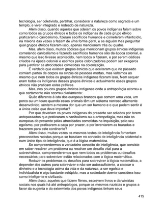 415
tecnologia, ser coletivista, partilhar, considerar a natureza como sagrada e um
templo, e viver integrado e rodeado de natureza.
Além disso, quando aqueles que odeiam os povos indígenas falam sobre
como todos os grupos étnicos e todos os indígenas de cada grupo étnico
praticaram o canibalismo, fizeram sacrifícios humanos e cometeram infanticídio,
na maioria das vezes o fazem de uma forma geral, e se alguém lhes perguntar
qual grupos étnicos fizeram isso, apenas mencionam três ou quatro.
Mas, além disso, muitos códices que mencionam grupos étnicos indígenas
cometendo canibalismo e fazendo sacrifícios humanos são da época colonial, e
mesmo que isso tivesse acontecido, nem todos o fizeram, e por serem códices
criados na época colonial e escritos pelos colonizadores podem ser exageros
para justificar as atrocidades cometidas na colonização.
É verdade que existem grupos étnicos que aceitaram que no passado
comiam partes de corpos ou cinzas de pessoas mortas, mas voltamos ao
mesmo que nem todos os grupos étnicos indígenas fizeram isso, Nem sequer
eram todos os indígenas desses grupos étnicos e actualmente esses grupos
étnicos não praticam estas práticas.
Mas, nos poucos grupos étnicos indígenas onde a antropofagia ocorreu e
que certamente não ocorreu diariamente:
Quão diferente é isto dos europeus brancos que comem uma vaca, um
porco ou um touro quando esses animais têm um sistema nervoso altamente
desenvolvido, sentem a mesma dor que um ser humano e o que podem sentir é
a única coisa que deve importar?
Por que deveriam os povos indígenas do presente ser odiados por terem
antepassados que praticaram o canibalismo ou a antropofagia, mas não os
europeus do presente pelas atrocidades cometidas na inquisição, pelo seu
egoísmo, por praticarem a caça por prazer, e por inventarem as touradas e
trazerem para este continente?
Além disso, muitas vezes os mesmos testes de inteligência fomentam
preconceitos racistas porque se baseiam no conceito de inteligência ocidental e
num único tipo de inteligência, que é a lógica matemática.
Se compreendermos o verdadeiro conceito de inteligência, que consiste
em saber resolver um problema ou resolver um desafio vital para a
sobrevivência, compreenderemos que nem todos os problemas ou desafios
necessários para sobreviver estão relacionados com a lógica matemática.
Reduzir os problemas ou desafios para sobreviver à lógica matemática, a
depender dos outros para sobreviver e não ser autossuficiente, a colocar o
dinheiro e a tecnologia acima da vida e da natureza, a ser egoísta e
individualista é algo bastante estúpido, mas a sociedade doente considera isso
como inteligente e civilizado.
Além disso, aqueles que fazem filmes, escrevem livros e darwinistas
sociais nos quais há até antropólogos, porque os mesmos nazistas e grupos a
favor da eugenia e do extermínio dos povos indígenas tinham seus
 
