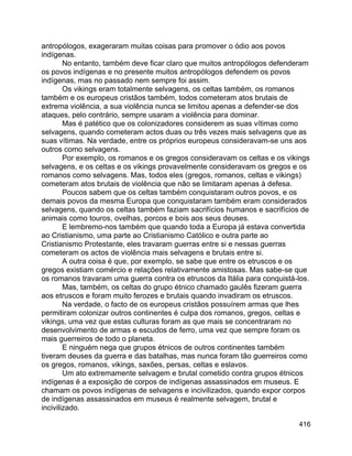 416
antropólogos, exageraram muitas coisas para promover o ódio aos povos
indígenas.
No entanto, também deve ficar claro que muitos antropólogos defenderam
os povos indígenas e no presente muitos antropólogos defendem os povos
indígenas, mas no passado nem sempre foi assim.
Os vikings eram totalmente selvagens, os celtas também, os romanos
também e os europeus cristãos também, todos cometeram atos brutais de
extrema violência, a sua violência nunca se limitou apenas a defender-se dos
ataques, pelo contrário, sempre usaram a violência para dominar.
Mas é patético que os colonizadores considerem as suas vítimas como
selvagens, quando cometeram actos duas ou três vezes mais selvagens que as
suas vítimas. Na verdade, entre os próprios europeus consideravam-se uns aos
outros como selvagens.
Por exemplo, os romanos e os gregos consideravam os celtas e os vikings
selvagens, e os celtas e os vikings provavelmente consideravam os gregos e os
romanos como selvagens. Mas, todos eles (gregos, romanos, celtas e vikings)
cometeram atos brutais de violência que não se limitaram apenas à defesa.
Poucos sabem que os celtas também conquistaram outros povos, e os
demais povos da mesma Europa que conquistaram também eram considerados
selvagens, quando os celtas também faziam sacrifícios humanos e sacrifícios de
animais como touros, ovelhas, porcos e bois aos seus deuses.
E lembremo-nos também que quando toda a Europa já estava convertida
ao Cristianismo, uma parte ao Cristianismo Católico e outra parte ao
Cristianismo Protestante, eles travaram guerras entre si e nessas guerras
cometeram os actos de violência mais selvagens e brutais entre si.
A outra coisa é que, por exemplo, se sabe que entre os etruscos e os
gregos existiam comércio e relações relativamente amistosas. Mas sabe-se que
os romanos travaram uma guerra contra os etruscos da Itália para conquistá-los.
Mas, também, os celtas do grupo étnico chamado gaulês fizeram guerra
aos etruscos e foram muito ferozes e brutais quando invadiram os etruscos.
Na verdade, o facto de os europeus cristãos possuírem armas que lhes
permitiram colonizar outros continentes é culpa dos romanos, gregos, celtas e
vikings, uma vez que estas culturas foram as que mais se concentraram no
desenvolvimento de armas e escudos de ferro, uma vez que sempre foram os
mais guerreiros de todo o planeta.
E ninguém nega que grupos étnicos de outros continentes também
tiveram deuses da guerra e das batalhas, mas nunca foram tão guerreiros como
os gregos, romanos, vikings, saxões, persas, celtas e eslavos.
Um ato extremamente selvagem e brutal cometido contra grupos étnicos
indígenas é a exposição de corpos de indígenas assassinados em museus. E
chamam os povos indígenas de selvagens e incivilizados, quando expor corpos
de indígenas assassinados em museus é realmente selvagem, brutal e
incivilizado.
 