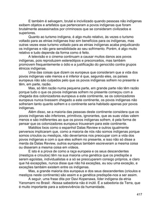 417
E também é selvagem, brutal e incivilizado quando pessoas não indígenas
exibem objetos e artefatos que pertenceram a povos indígenas que foram
brutalmente assassinados por criminosos que se consideram civilizados e
superiores.
Quanto ao turismo indígena, é algo muito relativo, às vezes o turismo
voltado para as etnias indígenas traz sim benefícios para os indígenas, mas
outras vezes esse turismo voltado para as etnias indígenas acaba prejudicando
os indígenas e não gera sensibilidade ao seu sofrimento. Porém, é algo muito
relativo e tudo depende da forma como é feito.
A televisão e o cinema continuam a causar muitos danos aos povos
indígenas, pois reproduzem estereótipos e preconceitos, mas também
promovem frequentemente o ódio e a justificação do genocídio contra grupos
étnicos indígenas.
Uma das coisas que dizem os europeus que consideram que a vida dos
povos indígenas vale menos e é inferior é que, segundo eles, os países
europeus não são culpados pelo que os povos indígenas sofrem no presente e
têm, em parte, razão.
Mas, só têm razão numa pequena parte, em grande parte não têm razão
porque tudo o que os povos indígenas sofrem no presente começou com a
chegada dos colonizadores europeus a este continente, se os colonizadores
europeus nunca tivessem chegado a este continente, os povos indígenas não
sofreriam tanto quanto sofrem e o continente seria habitado apenas por povos
indígenas.
Além disso, se a maioria das pessoas deste continente considera que os
povos indígenas são inferiores, primitivos, ignorantes, que as suas vidas valem
menos e são indiferentes ao que os povos indígenas sofrem, é pela forma de
pensar que os colonizadores europeus trouxeram para este continente.
Malditos lixos como o espanhol Dalas Review e outros igualmente
perversos implicaram que, como a maioria de nós não somos indígenas porque
somos crioulos ou mestiços, não deveríamos nos preocupar com a vida dos
povos indígenas e com o que eles sofrem no presente, e isso não só disse a
merda da Dalas Review, outros europeus também escreveram a mesma coisa
ou disseram a mesma coisa em vídeos.
E isto é a prova de como a raça europeia e os seus descendentes
(mestiços e crioulos) têm na sua maioria uma genética que os predispõe a
serem egoístas, individualistas e a só se preocuparem consigo próprios, e claro
que há excepções, nunca disse que não há exceções, eu sou uma exceção, e
exceções também existem entre os indígenas.
Mas, a grande maioria dos europeus e dos seus descendentes (crioulos e
mestiços neste continente) são assim e a genética predispõe-nos a ser assim.
A seguir, uma frase dita por Davi Kopenawa, líder indígena da etnia
Yanomami no Brasil: -Nossa sabedoria não é inútil. É a sabedoria da Terra, que
é muito importante para a sobrevivência da humanidade.
 