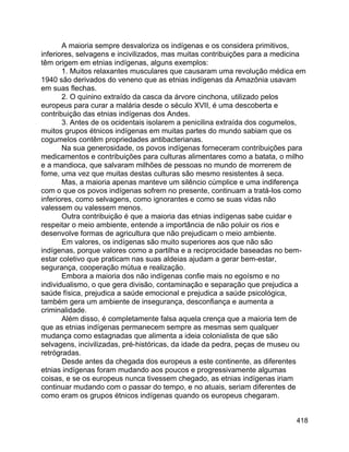418
A maioria sempre desvaloriza os indígenas e os considera primitivos,
inferiores, selvagens e incivilizados, mas muitas contribuições para a medicina
têm origem em etnias indígenas, alguns exemplos:
1. Muitos relaxantes musculares que causaram uma revolução médica em
1940 são derivados do veneno que as etnias indígenas da Amazônia usavam
em suas flechas.
2. O quinino extraído da casca da árvore cinchona, utilizado pelos
europeus para curar a malária desde o século XVII, é uma descoberta e
contribuição das etnias indígenas dos Andes.
3. Antes de os ocidentais isolarem a penicilina extraída dos cogumelos,
muitos grupos étnicos indígenas em muitas partes do mundo sabiam que os
cogumelos contêm propriedades antibacterianas.
Na sua generosidade, os povos indígenas forneceram contribuições para
medicamentos e contribuições para culturas alimentares como a batata, o milho
e a mandioca, que salvaram milhões de pessoas no mundo de morrerem de
fome, uma vez que muitas destas culturas são mesmo resistentes à seca.
Mas, a maioria apenas manteve um silêncio cúmplice e uma indiferença
com o que os povos indígenas sofrem no presente, continuam a tratá-los como
inferiores, como selvagens, como ignorantes e como se suas vidas não
valessem ou valessem menos.
Outra contribuição é que a maioria das etnias indígenas sabe cuidar e
respeitar o meio ambiente, entende a importância de não poluir os rios e
desenvolve formas de agricultura que não prejudicam o meio ambiente.
Em valores, os indígenas são muito superiores aos que não são
indígenas, porque valores como a partilha e a reciprocidade baseadas no bem-
estar coletivo que praticam nas suas aldeias ajudam a gerar bem-estar,
segurança, cooperação mútua e realização.
Embora a maioria dos não indígenas confie mais no egoísmo e no
individualismo, o que gera divisão, contaminação e separação que prejudica a
saúde física, prejudica a saúde emocional e prejudica a saúde psicológica,
também gera um ambiente de insegurança, desconfiança e aumenta a
criminalidade.
Além disso, é completamente falsa aquela crença que a maioria tem de
que as etnias indígenas permanecem sempre as mesmas sem qualquer
mudança como estagnadas que alimenta a ideia colonialista de que são
selvagens, incivilizadas, pré-históricas, da idade da pedra, peças de museu ou
retrógradas.
Desde antes da chegada dos europeus a este continente, as diferentes
etnias indígenas foram mudando aos poucos e progressivamente algumas
coisas, e se os europeus nunca tivessem chegado, as etnias indígenas iriam
continuar mudando com o passar do tempo, e no atuais, seriam diferentes de
como eram os grupos étnicos indígenas quando os europeus chegaram.
 