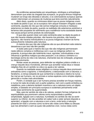 419
As evidências apresentadas por arqueólogos, etnólogos e antropólogos
demonstram que antes da chegada dos europeus, os grupos étnicos indígenas
mudaram ao longo das décadas e séculos, e os colonizadores europeus apenas
vieram interromper um processo de mudança que teria ocorrido naturalmente.
Além disso, quando os criminosos dizem que os povos indígenas vivem
na idade da pedra e que, se os europeus nem sequer tivessem chegado a este
continente, aqueles de nós que não somos indígenas (crioulos e mestiços)
estaríamos na idade da pedra, quando na realidade não estaríamos existiriam e
teríamos sido poupados do sofrimento que a existência numa sociedade doente
nos causa porque somos produto da colonização.
O que eles querem dizer com este continente estar na idade da pedra é
que não haveria cidades poluídas, não haveria rios poluídos, não haveria
egoísmo, não haveria individualismo e os povos indígenas viveriam de forma
autossuficiente rodeados pela natureza .
A maioria dos que não são indígenas são os que alimentam este sistema
desastroso e por isso não têm perdão.
A razão pela qual a maioria dos que não são indígenas permanecem
neste silêncio cúmplice e indiferença com o que os indígenas sofrem no
presente, é porque eles são totalmente maus, egoístas, individualistas e isso
influencia a genética maligna que eles possuem, e os coloca o dinheiro e a
tecnologia acima da vida e da natureza, chamando isso de civilização, progresso
ou desenvolvimento.
Muitas vezes as pessoas, para defender as religiões judaico-cristãs e a
crença naquele deus monoteísta, afirmam que acreditar nesse deus e nessas
religiões lhes dá um sentido na vida e os ajuda a ter valores.
Quando na realidade essas religiões e a crença naquele deus promovem
antivalores como o egoísmo, o individualismo, a desconexão com a natureza, o
fanatismo, a crença estúpida de que contaminar a natureza e destruí-la nunca
faz mal ao ser humano, ver os animais e outras espécies como simples objetos ,
genocídio e muitas mais atrocidades.
Porém, é verdade que o ser humano precisa acreditar em forças maiores,
e nunca há nada de errado com a parte subjetiva, nem com a parte simbólica ou
metafórica, pois o ateísmo também incentiva a ver a natureza como um objeto
simples, e baseado em princípios europeus e ocidentais pensamento onde
existe esse sentimento de superioridade.
Mas, para ter sentido de vida e de valores, existem formas indígenas de
espiritualidade que promovem valores como reciprocidade e partilha,
simplicidade, ligação com a natureza, humildade (no sentido de não se sentir
superior ou inferior, de não acreditar em saber tudo e estar sempre disposto a
aprender), a ligação com a natureza e com a terra, onde tanto a natureza
presente em todo o universo como na terra são vistas como Mães ou Deusas
que nos alimentam e sem as quais não podemos viver, nunca vistas como
 