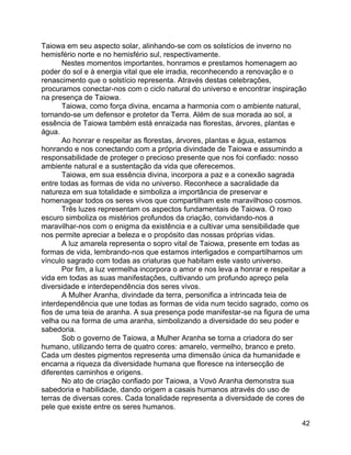 42
Taiowa em seu aspecto solar, alinhando-se com os solstícios de inverno no
hemisfério norte e no hemisfério sul, respectivamente.
Nestes momentos importantes, honramos e prestamos homenagem ao
poder do sol e à energia vital que ele irradia, reconhecendo a renovação e o
renascimento que o solstício representa. Através destas celebrações,
procuramos conectar-nos com o ciclo natural do universo e encontrar inspiração
na presença de Taiowa.
Taiowa, como força divina, encarna a harmonia com o ambiente natural,
tornando-se um defensor e protetor da Terra. Além de sua morada ao sol, a
essência de Taiowa também está enraizada nas florestas, árvores, plantas e
água.
Ao honrar e respeitar as florestas, árvores, plantas e água, estamos
honrando e nos conectando com a própria divindade de Taiowa e assumindo a
responsabilidade de proteger o precioso presente que nos foi confiado: nosso
ambiente natural e a sustentação da vida que oferecemos.
Taiowa, em sua essência divina, incorpora a paz e a conexão sagrada
entre todas as formas de vida no universo. Reconhece a sacralidade da
natureza em sua totalidade e simboliza a importância de preservar e
homenagear todos os seres vivos que compartilham este maravilhoso cosmos.
Três luzes representam os aspectos fundamentais de Taiowa. O roxo
escuro simboliza os mistérios profundos da criação, convidando-nos a
maravilhar-nos com o enigma da existência e a cultivar uma sensibilidade que
nos permite apreciar a beleza e o propósito das nossas próprias vidas.
A luz amarela representa o sopro vital de Taiowa, presente em todas as
formas de vida, lembrando-nos que estamos interligados e compartilhamos um
vínculo sagrado com todas as criaturas que habitam este vasto universo.
Por fim, a luz vermelha incorpora o amor e nos leva a honrar e respeitar a
vida em todas as suas manifestações, cultivando um profundo apreço pela
diversidade e interdependência dos seres vivos.
A Mulher Aranha, divindade da terra, personifica a intrincada teia de
interdependência que une todas as formas de vida num tecido sagrado, como os
fios de uma teia de aranha. A sua presença pode manifestar-se na figura de uma
velha ou na forma de uma aranha, simbolizando a diversidade do seu poder e
sabedoria.
Sob o governo de Taiowa, a Mulher Aranha se torna a criadora do ser
humano, utilizando terra de quatro cores: amarelo, vermelho, branco e preto.
Cada um destes pigmentos representa uma dimensão única da humanidade e
encarna a riqueza da diversidade humana que floresce na intersecção de
diferentes caminhos e origens.
No ato de criação confiado por Taiowa, a Vovó Aranha demonstra sua
sabedoria e habilidade, dando origem a casais humanos através do uso de
terras de diversas cores. Cada tonalidade representa a diversidade de cores de
pele que existe entre os seres humanos.
 