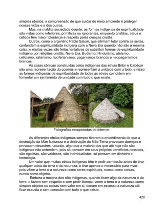 420
simples objetos, a compreensão de que cuidar do meio ambiente é proteger
nossas vidas e a dos outros.
Mas, na maldita sociedade doente: as formas indígenas de espiritualidade
são vistas como inferiores, primitivas ou ignorantes, enquanto cristãos, ateus e
céticos têm maior tolerância e respeito pelas crenças cristãs.
Outros, como o argentino Pablo Salum, que afirmam lutar contra as seitas,
confundem a espiritualidade indígena com a Nova Era quando não são a mesma
coisa, e muitas vezes são feitas tentativas de substituir formas de espiritualidade
indígena por religiões cristãs, Nova Era, Budismo, Hinduísmo, ateísmo,
ceticismo, satanismo, luciferianismo, paganismos brancos e neopaganismos
brancos.
As casas cônicas construídas pelos indígenas das etnias Bribri e Cabécar
são uma representação do cosmos e representam a unidade com o todo, e nisso
as formas indígenas de espiritualidade de todas as etnias coincidem em
fomentar um sentimento de unidade com tudo o que existe.
Fotografías recuperadas do Internet.
As diferentes etnias indígenas sempre tiveram o entendimento de que a
destruição da Mãe Natureza e a destruição da Mãe Terra provocam doenças e
provocam desastres naturais, algo que a maioria dos que até hoje não são
indígenas não entendem, pois só pensam em seus próprios benefícios pessoais,
são egoístas, são vaidosos, são individualistas, só pensam em dinheiro e
tecnologia.
Um valor que muitas etnias indígenas têm é pedir permissão antes de tirar
qualquer coisa da terra e da natureza, e tirar apenas o necessário para viver,
pois vêem a terra e a natureza como seres espirituais, nunca como coisas,
nunca como objetos.
Embora a maioria dos não indígenas, quando tiram algo da natureza e da
terra, o fazem sem respeito e sem pedir licença, veem a terra e a natureza como
simples objetos ou coisas sem valor em si, tomam em excesso a natureza até
ficar exausta e sem conexão com tudo o que existe.
 