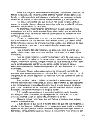 421
Antes dos indígenas serem contaminados pelo cristianismo: o conceito de
família indígena não se limitava apenas à família nuclear, em seu conceito de
família consideravam toda a aldeia como uma família, até mesmo os animais
silvestres, as plantas, as árvores e os muitas sementes que eles plantam.
Por isso, os diferentes clãs que existiam nas etnias indígenas tinham
nomes de animais, plantas, pássaros, sementes, sol e lua, e cada clã indígena
tinha uma função dentro de cada etnia.
As diferentes etnias indígenas consideraram a água sagrada porque
entenderam que a vida existe graças à água, e isso é algo que a maioria dos
não indígenas nunca se importou nem um pouco porque só pensam em luxo,
dinheiro e tecnologia.
Foram os colonizadores europeus que trouxeram esse costume de jogar
lixo e excrementos nos rios e no mar, e essa coisa nojenta que destrói a vida
tanto de humanos quanto de animais de outras espécies que precisam de água
limpa para viver é o que eles chamam de civilização, progresso e o
desenvolvimento.
Para a maioria dos não indígenas, um pedaço de terra é apenas um
pedaço de terra sem valor, uma coisa simples, um simples recurso ou objeto
econômico.
Para as etnias indígenas, seus territórios fazem parte de seus corpos, eles
veem seus territórios rodeados de natureza como extensões de seus próprios
corpos, consideram-se filhos, amigos e irmãos de seus territórios, não os veem
como simples recursos econômicos ou como objetos nem como coisas,
consideram que seus territórios são sagrados e são templos habitados por suas
divindades.
Os grupos étnicos indígenas percebem-se como outro elemento da
natureza, nunca como separados da natureza. Por outro lado, a maioria dos não
indígenas, se se sentem separados da natureza, nunca se consideram parte da
natureza.
Para justificar colocar o dinheiro acima da vida e do meio ambiente: a
maioria dos que não são indígenas, da direita, dos libertários ou dos neoliberais
e dos conservadores em geral podem dizer que é preciso dinheiro para tudo,
para comer, para ter moradia, para vestir, para ter acesso à internet, para ter
transporte, para obter informações e até para ajudar.
E é verdade que no sistema em que vivemos infelizmente é preciso
dinheiro para tudo, para comer, ter água potável, ter habitação, roupa, ter
acesso à internet, viajar, ter transporte, informar-se e ajudar.
Mas uma coisa é reconhecer que o dinheiro é importante para tudo no
sistema em que vivemos.
E outra coisa é o que fazem a maioria daqueles que não são indígenas, a
direita, os libertários ou neoliberais e os conservadores, para apoiar e justificar a
opressão, as injustiças e os massacres que os indígenas sofrem por dinheiro e
tecnologia, para justificar prejudicar, destruir e contaminar o meio ambiente por
 