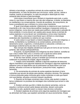422
dinheiro e tecnologia, e prejudicar animais de outras espécies, tanto os
domesticados, no caso da pecuária que cria touros, vacas, porcos, cabras e
ovelhas, quanto os selvagens, no caso da poluição e destruição do meio
ambiente pelo dinheiro e pela tecnologia.
Uma coisa é reconhecer que o dinheiro é importante para tudo, e outra
coisa é o que fazem a maioria dos que não são indígenas, a direita, os libertários
ou neoliberais e os conservadores, vivendo de excessos, de consumismo, de
luxos e acreditando que o dinheiro é a única coisa importante.
É igual à tecnologia ocidental, infelizmente no sistema em que vivemos é
importante e útil, mas nunca deve justificar injustiças e massacres contra os
povos indígenas, nunca deve ser usada para justificar a destruição e poluição do
meio ambiente, é nunca devem ser usados para causar danos a animais de
outras espécies e nunca devem ser considerados a única coisa importante.
Além disso, uma coisa é reconhecer que o dinheiro e a tecnologia
ocidentais são importantes no sistema em que vivemos.
E outra coisa é o que fazem a maioria daqueles que não são indígenas, a
direita, os libertários ou neoliberais e os conservadores, promovendo o
darwinismo social, o egoísmo, o individualismo e colocando o dinheiro e a
tecnologia ocidental acima da vida e do ambiente.
Nas crenças das religiões abraâmicas tudo gira em torno do ser humano,
portanto, são crenças antropocêntricas.
Enquanto, na espiritualidade dos indígenas da etnia Cabécar, acredita-se
que o deus criador Sibu criou o universo com a ajuda de outros seres
sobrenaturais e com a ajuda de animais de outras espécies.
E isto faz mais sentido, porque é verdade que animais de outras espécies
colaboram no processo de criação, alguns exemplos:
1. Insetos como borboletas, abelhas e algumas espécies de besouros,
alguns mamíferos como algumas espécies de morcegos e algumas espécies de
pássaros como os beija-flores que ao polinizarem as flores fazem com que
plantas, arbustos e árvores se reproduzam, produzindo frutas, vegetais e
sementes.
2. Os excrementos de animais de outras espécies devolvem à terra
nutrientes que servem de adubo para plantas, arbustos e árvores. Por exemplo,
o húmus produzido pelas minhocas gera muitos nutrientes no solo que fazem
com que plantas, arbustos e árvores cresçam saudáveis.
3. Quando as formigas constroem seus ninhos, elas ajudam a arejar a
terra e colaboram no processo de reciclagem dos nutrientes que tornam a vida
possível.
4. Existem animais que têm o hábito de enterrar sementes, como os
esquilos, e embora comam parte dessas sementes, deixam outra parte
enterrada no solo, ajudando assim a crescer mais árvores e arbustos.
5. Existem espécies de animais como algumas espécies de morcegos que
se alimentam de frutas, que expelem sementes em seus excrementos. Esses
 