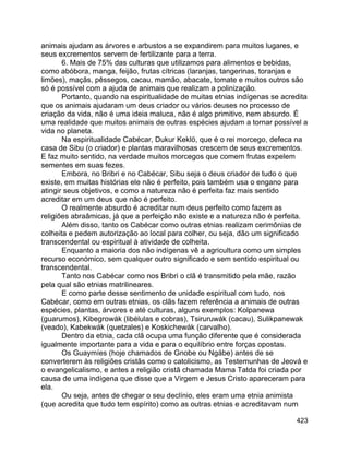 423
animais ajudam as árvores e arbustos a se expandirem para muitos lugares, e
seus excrementos servem de fertilizante para a terra.
6. Mais de 75% das culturas que utilizamos para alimentos e bebidas,
como abóbora, manga, feijão, frutas cítricas (laranjas, tangerinas, toranjas e
limões), maçãs, pêssegos, cacau, mamão, abacate, tomate e muitos outros são
só é possível com a ajuda de animais que realizam a polinização.
Portanto, quando na espiritualidade de muitas etnias indígenas se acredita
que os animais ajudaram um deus criador ou vários deuses no processo de
criação da vida, não é uma ideia maluca, não é algo primitivo, nem absurdo. É
uma realidade que muitos animais de outras espécies ajudam a tornar possível a
vida no planeta.
Na espiritualidade Cabécar, Dukur Keklö, que é o rei morcego, defeca na
casa de Sibu (o criador) e plantas maravilhosas crescem de seus excrementos.
E faz muito sentido, na verdade muitos morcegos que comem frutas expelem
sementes em suas fezes.
Embora, no Bribri e no Cabécar, Sibu seja o deus criador de tudo o que
existe, em muitas histórias ele não é perfeito, pois também usa o engano para
atingir seus objetivos, e como a natureza não é perfeita faz mais sentido
acreditar em um deus que não é perfeito.
O realmente absurdo é acreditar num deus perfeito como fazem as
religiões abraâmicas, já que a perfeição não existe e a natureza não é perfeita.
Além disso, tanto os Cabécar como outras etnias realizam cerimônias de
colheita e pedem autorização ao local para colher, ou seja, dão um significado
transcendental ou espiritual à atividade de colheita.
Enquanto a maioria dos não indígenas vê a agricultura como um simples
recurso económico, sem qualquer outro significado e sem sentido espiritual ou
transcendental.
Tanto nos Cabécar como nos Bribri o clã é transmitido pela mãe, razão
pela qual são etnias matrilineares.
E como parte desse sentimento de unidade espiritual com tudo, nos
Cabécar, como em outras etnias, os clãs fazem referência a animais de outras
espécies, plantas, árvores e até culturas, alguns exemplos: Kolpanewa
(guarumos), Kibegrowák (libélulas e cobras), Tsiruruwák (cacau), Sulikpanewak
(veado), Kabekwák (quetzales) e Koskichewák (carvalho).
Dentro da etnia, cada clã ocupa uma função diferente que é considerada
igualmente importante para a vida e para o equilíbrio entre forças opostas.
Os Guaymíes (hoje chamados de Gnobe ou Ngäbe) antes de se
converterem às religiões cristãs como o catolicismo, as Testemunhas de Jeová e
o evangelicalismo, e antes a religião cristã chamada Mama Tatda foi criada por
causa de uma indígena que disse que a Virgem e Jesus Cristo apareceram para
ela.
Ou seja, antes de chegar o seu declínio, eles eram uma etnia animista
(que acredita que tudo tem espírito) como as outras etnias e acreditavam num
 