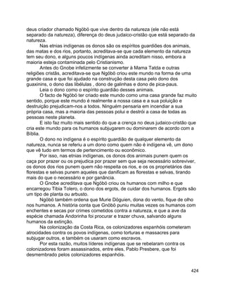 424
deus criador chamado Ngöbö que vive dentro da natureza (ele não está
separado da natureza), diferença do deus judaico-cristão que está separado da
natureza.
Nas etnias indígenas os donos são os espíritos guardiões dos animais,
das matas e dos rios, portanto, acreditava-se que cada elemento da natureza
tem seu dono, e alguns poucos indígenas ainda acreditam nisso, embora a
maioria esteja contaminada pelo Cristianismo.
Antes do Gnobe infelizmente se converter à Mama Tatda e outras
religiões cristãs, acreditava-se que Ngöbö criou este mundo na forma de uma
grande casa e que foi ajudado na construção desta casa pelo dono dos
guaxinins, o dono das libélulas , dono de galinhas e dono de pica-paus.
Leia o dono como o espírito guardião desses animais.
O facto de Ngöbö ter criado este mundo como uma casa grande faz muito
sentido, porque este mundo é realmente a nossa casa e a sua poluição e
destruição prejudicam-nos a todos. Ninguém pensaria em incendiar a sua
própria casa, mas a maioria das pessoas polui e destrói a casa de todas as
pessoas neste planeta.
E isto faz muito mais sentido do que a crença no deus judaico-cristão que
cria este mundo para os humanos subjugarem ou dominarem de acordo com a
Bíblia.
O dono no indígena é o espírito guardião de qualquer elemento da
natureza, nunca se referiu a um dono como quem não é indígena vê, um dono
que vê tudo em termos de pertencimento ou econômico.
Por isso, nas etnias indígenas, os donos dos animais punem quem os
caça por prazer ou os prejudica por prazer sem que seja necessário sobreviver,
os donos dos rios punem quem não respeita os rios, e os os proprietários das
florestas e selvas punem aqueles que danificam as florestas e selvas, tirando
mais do que o necessário e por ganância.
O Gnobe acreditava que Ngöbö criou os humanos com milho e que
encarregou Tibia Tolero, o dono dos ergots, de cuidar dos humanos. Ergots são
um tipo de planta ou arbusto.
Ngöbö também ordena que Murie Döguien, dona do vento, fique de olho
nos humanos. A história conta que Gnöbö puniu muitas vezes os humanos com
enchentes e secas por crimes cometidos contra a natureza, e que a ave da
espécie chamada Andorinha foi procurar e trazer chuva, salvando alguns
humanos da extinção.
Na colonização da Costa Rica, os colonizadores espanhóis cometeram
atrocidades contra os povos indígenas, como torturas e massacres para
subjugar outros, e também os usaram como escravos.
Por esta razão, muitos líderes indígenas que se rebelaram contra os
colonizadores foram assassinados, entre eles, Pablo Presbere, que foi
desmembrado pelos colonizadores espanhóis.
 