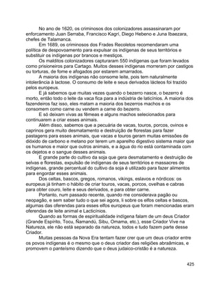 425
No ano de 1620, os criminosos dos colonizadores assassinaram por
enforcamento Juan Serraba, Francisco Kagrí, Diego Hebeno e Juna Ibaezara,
chefes de Talamanca.
Em 1689, os criminosos dos Frades Recoletos recomendaram uma
política de despovoamento para expulsar os indígenas de seus territórios e
substituir os indígenas por brancos e mestiços.
Os malditos colonizadores capturaram 550 indígenas que foram levados
como prisioneiros para Cartago. Muitos desses indígenas morreram por castigos
ou torturas, de fome e afogados por estarem amarrados.
A maioria dos indígenas não consome leite, pois tem naturalmente
intolerância à lactose. O consumo de leite e seus derivados lácteos foi trazido
pelos europeus.
E já sabemos que muitas vezes quando o bezerro nasce, o bezerro é
morto, então todo o leite da vaca fica para a indústria de laticínios. A maioria dos
fazendeiros faz isso, eles matam a maioria dos bezerros machos e os
consomem como carne ou vendem a carne do bezerro.
E só deixam vivas as fêmeas e alguns machos selecionados para
continuarem a criar esses animais.
Além disso, sabemos que a pecuária de vacas, touros, porcos, ovinos e
caprinos gera muito desmatamento e destruição de florestas para fazer
pastagens para esses animais, que vacas e touros geram muitas emissões de
dióxido de carbono e metano por terem um aparelho digestivo sistema maior que
os humanos e maior que outros animais, e a água do rio está contaminada com
os dejetos e o sangue desses animais.
E grande parte do cultivo da soja que gera desmatamento e destruição de
selvas e florestas, expulsão de indígenas de seus territórios e massacres de
indígenas, grande percentual do cultivo da soja é utilizado para fazer alimentos
para engordar esses animais.
Dos celtas, bascos, gregos, romanos, vikings, eslavos e nórdicos: os
europeus já tinham o hábito de criar touros, vacas, porcos, ovelhas e cabras
para obter couro, leite e seus derivados, e para obter carne.
Portanto, num passado recente, quando me considerava pagão ou
neopagão, e sem saber tudo o que sei agora, li sobre os elfos celtas e bascos,
algumas das oferendas para esses elfos europeus que foram mencionadas eram
oferendas de leite animal e Lacticínios.
Quando as formas de espiritualidade indígena falam de um deus Criador
(Grande Espírito, Tocu, Ñamandú, Sibu, Omama, etc.), esse Criador Vive na
Natureza, ele não está separado da natureza, todos e tudo fazem parte desse
Criador.
Muitas pessoas da Nova Era tentam fazer crer que um deus criador entre
os povos indígenas é o mesmo que o deus criador das religiões abraâmicas, e
promovem o panteísmo dizendo que o deus judaico-cristão é a natureza.
 
