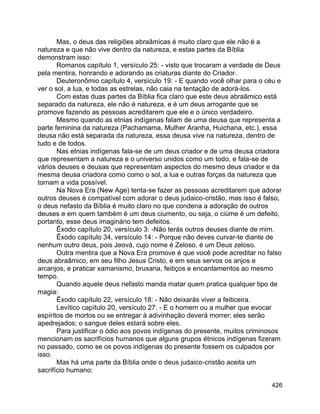 426
Mas, o deus das religiões abraâmicas é muito claro que ele não é a
natureza e que não vive dentro da natureza, e estas partes da Bíblia
demonstram isso:
Romanos capítulo 1, versículo 25: - visto que trocaram a verdade de Deus
pela mentira, honrando e adorando as criaturas diante do Criador.
Deuteronômio capítulo 4, versículo 19: - E quando você olhar para o céu e
ver o sol, a lua, e todas as estrelas, não caia na tentação de adorá-los.
Com estas duas partes da Bíblia fica claro que este deus abraâmico está
separado da natureza, ele não é natureza, e é um deus arrogante que se
promove fazendo as pessoas acreditarem que ele e o único verdadeiro.
Mesmo quando as etnias indígenas falam de uma deusa que representa a
parte feminina da natureza (Pachamama, Mulher Aranha, Huichana, etc.), essa
deusa não está separada da natureza, essa deusa vive na natureza, dentro de
tudo e de todos.
Nas etnias indígenas fala-se de um deus criador e de uma deusa criadora
que representam a natureza e o universo unidos como um todo, e fala-se de
vários deuses e deusas que representam aspectos do mesmo deus criador e da
mesma deusa criadora como como o sol, a lua e outras forças da natureza que
tornam a vida possível.
Na Nova Era (New Age) tenta-se fazer as pessoas acreditarem que adorar
outros deuses é compatível com adorar o deus judaico-cristão, mas isso é falso,
o deus nefasto da Bíblia é muito claro no que condena a adoração de outros
deuses e em quem também é um deus ciumento, ou seja, o ciúme é um defeito,
portanto, esse deus imaginário tem defeitos.
Êxodo capítulo 20, versículo 3: -Não terás outros deuses diante de mim.
Êxodo capítulo 34, versículo 14: - Porque não deves curvar-te diante de
nenhum outro deus, pois Jeová, cujo nome é Zeloso, é um Deus zeloso.
Outra mentira que a Nova Era promove é que você pode acreditar no falso
deus abraâmico, em seu filho Jesus Cristo, e em seus servos os anjos e
arcanjos, e praticar xamanismo, bruxaria, feitiços e encantamentos ao mesmo
tempo.
Quando aquele deus nefasto manda matar quem pratica qualquer tipo de
magia:
Êxodo capítulo 22, versículo 18: - Não deixarás viver a feiticeira.
Levítico capítulo 20, versículo 27: - E o homem ou a mulher que evocar
espíritos de mortos ou se entregar à adivinhação deverá morrer; eles serão
apedrejados; o sangue deles estará sobre eles.
Para justificar o ódio aos povos indígenas do presente, muitos criminosos
mencionam os sacrifícios humanos que alguns grupos étnicos indígenas fizeram
no passado, como se os povos indígenas do presente fossem os culpados por
isso.
Mas há uma parte da Bíblia onde o deus judaico-cristão aceita um
sacrifício humano:
 