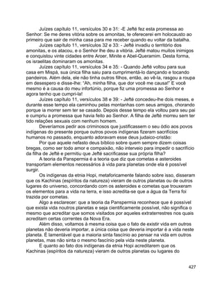 427
Juízes capítulo 11, versículos 30 e 31: -E Jefté fez esta promessa ao
Senhor: Se me deres vitória sobre os amonitas, te oferecerei em holocausto ao
primeiro que sair de minha casa para me receber quando eu voltar da batalha.
Juízes capítulo 11, versículos 32 e 33: - Jefté invadiu o território dos
amonitas, e os atacou, e o Senhor lhe deu a vitória. Jefté matou muitos inimigos
e conquistou vinte cidades entre Aroer, Minite e Abel-Queramim. Desta forma,
os israelitas dominaram os amonitas.
Juízes capítulo 11, versículos 34 e 35: - Quando Jefté voltou para sua
casa em Mispá, sua única filha saiu para cumprimentá-lo dançando e tocando
pandeiros. Além dela, ele não tinha outros filhos, então, ao vê-la, rasgou a roupa
em desespero e disse-lhe: “Ah, minha filha, que dor você me causa!” E você
mesmo é a causa do meu infortúnio, porque fiz uma promessa ao Senhor e
agora tenho que cumpri-la!
Juízes capítulo 11, versículos 38 e 39: - Jefté concedeu-lhe dois meses, e
durante esse tempo ela caminhou pelas montanhas com seus amigos, chorando
porque ia morrer sem ter se casado. Depois desse tempo ela voltou para seu pai
e cumpriu a promessa que havia feito ao Senhor. A filha de Jefté morreu sem ter
tido relações sexuais com nenhum homem.
Deveríamos pedir aos criminosos que justificassem o seu ódio aos povos
indígenas do presente porque outros povos indígenas fizeram sacrifícios
humanos no passado, enquanto adoravam esse deus judaico-cristão:
Por que aquele nefasto deus bíblico sobre quem sempre dizem coisas
bregas, como ser todo amor e compaixão, não interveio para impedir o sacrifício
da filha de Jefté e permitiu que Jefté sacrificasse sua própria filha?
A teoria da Panspermia é a teoria que diz que cometas e asteroides
transportam elementos necessários à vida para planetas onde ela é possível
surgir.
Os indígenas da etnia Hopi, metaforicamente falando sobre isso, disseram
que os Kachinas (espíritos da natureza) vieram de outros planetas ou de outros
lugares do universo, concordando com os asteroides e cometas que trouxeram
os elementos para a vida na terra, e isso acredita-se que a água da Terra foi
trazida por cometas.
Algo a esclarecer: que a teoria da Panspermia reconhece que é possível
que exista vida noutros planetas e seja cientificamente possível, não significa o
mesmo que acreditar que somos visitados por aqueles extraterrestres nos quais
acreditam certas correntes da Nova Era.
Além disso, voltamos à mesma coisa que o fato de existir vida em outros
planetas não deveria importar, a única coisa que deveria importar é a vida neste
planeta. É lamentável que a maioria sinta fascínio ao pensar na vida em outros
planetas, mas não sinta o mesmo fascínio pela vida neste planeta.
E quanto ao fato dos indígenas da etnia Hopi acreditarem que os
Kachinas (espíritos da natureza) vieram de outros planetas ou lugares do
 