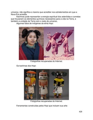 428
universo, não significa o mesmo que acreditar nos extraterrestres em que a
Nova Era acredita.
Kachinas pode representar a energia espiritual dos asteróides e cometas
que trouxeram os elementos químicos necessários para a vida na Terra, e
também a unidade da Terra com o resto do universo.
Algumas fotos de indígenas da etnia Hopi:
Fotografías recuperadas do Internet.
Os kachinas dos Hopi:
Fotografías recuperadas do Internet.
Ferramentas construídas pelos Hopi que incluem sua arte:
 