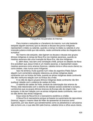 429
Fotografías recuperadas do Internet.
Para mostrar a estupidez e o fanatismo da maioria: num site bastante
estúpido alguém escreveu que os deuses e deusas dos povos indígenas
representam o diabo ou satanás, quando a crença no diabo ou satanás é uma
invenção judaico-cristã que não existía, neste continente antes da chegada dos
europeus.
No mesmo site estúpido, eles ligaram os deuses e deusas dos grupos
étnicos indígenas à crença da Nova Era nos mestres ascensos, quando os
mestres ascensos são uma invenção da Nova Era, não dos indígenas.
E, além disso, isso tem uma conotação cristã, porque os adeptos da Nova
Era acreditam que Jesus Cristo é um mestre ascenso, e representam esses
mestres ascensos como arianos (brancos, cabelos loiros e olhos azuis claros) ou
como árabes, mas nunca como indígenas.
Isso me lembrou muito quando num vídeo do argentino Pablo Salum
alguém num comentário estúpido relacionou as etnias indígenas deste
continente com os hindus da Índia, quando as etnias indígenas deste continente
não têm nenhuma relação com os hindus da a Índia.
E os clãs de alguns grupos étnicos indígenas deste continente não têm
qualquer relação com o sistema de castas da Índia.
O sistema de castas da Índia, produto da colonização dos arianos da
Pérsia, está relacionado com o sistema de classes sociais ocidental e europeu.
Lembremos que os grupos étnicos brancos da Europa são de origem indo-
europeia, é não tem relação com as etnias indígenas deste continente, nem com
os clãs dentro das etnias indígenas.
Essa coisa da Nova Era é o neonazismo esotérico e cristão:
A Nova Era é neonazismo porque se baseia na supremacia da raça ariana
(branca), segue o mesmo ideal de Hitler de apresentar os brancos como
superiores, por isso dizem que extraterrestres como os pleiadianos e venusianos
são os bons uns, e que eles têm pele branca, cabelos loiros e olhos azuis claros,
 