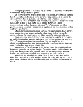 43
A criação igualitária de casais da Vovó Aranha nos convida a refletir sobre
a importância da igualdade de gênero.
Em contraste com o mito da criação do deus bíblico, presente nas crenças
de judeus, cristãos, islâmicos e outras correntes de pensamento, a história da
Vovó Aranha destaca a igualdade e a valorização de ambos os sexos.
Enquanto o mito bíblico tem sido utilizado para justificar a subordinação da
mulher, com a ideia de que ela foi criada depois do homem e como
consequência do castigo divino. A história da Vovó Aranha nos convida a
questionar esses conceitos e a reconhecer o potencial e a importância de ambos
os gêneros igualmente.
É fundamental compreender que a crença na superioridade de um género
sobre o outro é uma construção cultural e não uma verdade universal. Os
ensinamentos da Vovó Aranha nos convidam a desafiar esses paradigmas.
A sua sabedoria ancestral inspira-nos a valorizar e respeitar a Terra como
um ambiente sagrado e a adotar práticas de vida em harmonia com a natureza.
A Vovó Aranha nos ensina a importância de viver em equilíbrio e em
relacionamento harmonioso com o meio ambiente, reconhecendo que estamos
todos interligados nesta grande teia da vida.
A presença da Vovó Aranha é um lembrete constante da importância de
descobrir o propósito e o sentido da vida. Esta poderosa divindade guia-nos na
exploração do nosso caminho pessoal, ajudando-nos a reconhecer a nossa
ligação com a natureza e a valorizar os seus aspectos mais positivos.
Através da sua sabedoria ancestral, Vovó Aranha nos convida a tecer
redes de apoio e solidariedade, lembrando-nos que juntos somos mais fortes e
que a nossa interdependência é fundamental para o equilíbrio e a harmonia no
mundo.
 