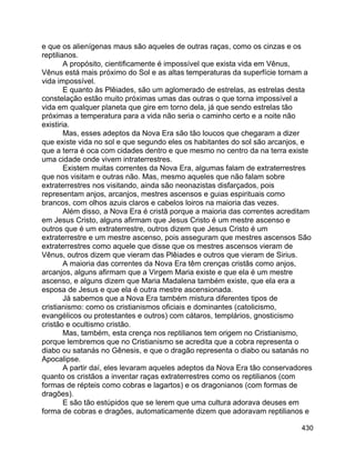 430
e que os alienígenas maus são aqueles de outras raças, como os cinzas e os
reptilianos.
A propósito, cientificamente é impossível que exista vida em Vênus,
Vênus está mais próximo do Sol e as altas temperaturas da superfície tornam a
vida impossível.
E quanto às Plêiades, são um aglomerado de estrelas, as estrelas desta
constelação estão muito próximas umas das outras o que torna impossível a
vida em qualquer planeta que gire em torno dela, já que sendo estrelas tão
próximas a temperatura para a vida não seria o caminho certo e a noite não
existiria.
Mas, esses adeptos da Nova Era são tão loucos que chegaram a dizer
que existe vida no sol e que segundo eles os habitantes do sol são arcanjos, e
que a terra é oca com cidades dentro e que mesmo no centro da na terra existe
uma cidade onde vivem intraterrestres.
Existem muitas correntes da Nova Era, algumas falam de extraterrestres
que nos visitam e outras não. Mas, mesmo aqueles que não falam sobre
extraterrestres nos visitando, ainda são neonazistas disfarçados, pois
representam anjos, arcanjos, mestres ascensos e guias espirituais como
brancos, com olhos azuis claros e cabelos loiros na maioria das vezes.
Além disso, a Nova Era é cristã porque a maioria das correntes acreditam
em Jesus Cristo, alguns afirmam que Jesus Cristo é um mestre ascenso e
outros que é um extraterrestre, outros dizem que Jesus Cristo é um
extraterrestre e um mestre ascenso, pois asseguram que mestres ascensos São
extraterrestres como aquele que disse que os mestres ascensos vieram de
Vênus, outros dizem que vieram das Plêiades e outros que vieram de Sirius.
A maioria das correntes da Nova Era têm crenças cristãs como anjos,
arcanjos, alguns afirmam que a Virgem Maria existe e que ela é um mestre
ascenso, e alguns dizem que Maria Madalena também existe, que ela era a
esposa de Jesus e que ela é outra mestre ascensionada.
Já sabemos que a Nova Era também mistura diferentes tipos de
cristianismo: como os cristianismos oficiais e dominantes (catolicismo,
evangélicos ou protestantes e outros) com cátaros, templários, gnosticismo
cristão e ocultismo cristão.
Mas, também, esta crença nos reptilianos tem origem no Cristianismo,
porque lembremos que no Cristianismo se acredita que a cobra representa o
diabo ou satanás no Gênesis, e que o dragão representa o diabo ou satanás no
Apocalipse.
A partir daí, eles levaram aqueles adeptos da Nova Era tão conservadores
quanto os cristãos a inventar raças extraterrestres como os reptilianos (com
formas de répteis como cobras e lagartos) e os dragonianos (com formas de
dragões).
E são tão estúpidos que se lerem que uma cultura adorava deuses em
forma de cobras e dragões, automaticamente dizem que adoravam reptilianos e
 