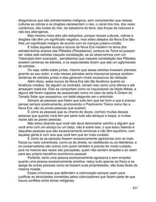 431
dragonianos que são extraterrestres malignos, sem compreender que nessas
culturas as cobras e os dragões representam o raio, o canal dos rios, dos veios
vulcânicos, das ondas do mar, da sabedoria da terra, das forças da natureza e
não dos alienígenas.
Mas mesmo nisso eles são estúpidos, porque nessas culturas, cobras e
dragões não têm um significado negativo, mas estes adeptos da Nova Era dão-
lhes um significado maligno de acordo com as crenças judaico-cristãs.
E todas aquelas loucas e loucos da Nova Era insistem no tema dos
extraterrestres arianos das Plêiades (Pleiadianos), embora da Terra só possam
ser vistas sete estrelas naquela constelação, se as observarmos com um
Telescópio bem avançado , percebemos que naquela constelação das Plêiades
existem centenas de estrelas, e os especialistas dizem que são um aglomerado
de estrelas.
Ou seja, estão todas juntas, mesmo que essas estrelas tivessem planetas
girando ao seu redor, a vida nesses planetas seria impossível porque existiam
centenas de estrelas juntas e elas geravam níveis excessivos de radiação.
Além disso, estes loucos da Nova Era são tão fanáticos quanto os
fanáticos cristãos. Se alguém os contradiz, tomam isso como uma ofensa e até
ameaçam matá-los. Eles se comportam como os inquisidores da Idade Média, e
alguns até foram capazes de assassinato como no caso da seita A Ordem do
Templo Solar que assassinou um bebê alegando ser o anticristo.
Sempre as pessoas que falam que tudo tem que ser bom e que é preciso
pensar sempre positivamente, promovendo o Positivismo Tóxico como faz a
Nova Era, são as piores pessoas que existem.
É como as pessoas que eu chamo de doces, conheci muitas dessas
pessoas que quando você tem por perto tudo são abraços e beijos, e muitas
vezes são as piores pessoas.
Não estou dizendo que você não deve demonstrar carinho a alguém que
você ama com um abraço ou um beijo, não é sobre isso, o que estou falando é
daquelas pessoas que são excessivamente emotivas e não têm equilíbrio, com
aquelas gente é com isso que você tem que ter mais cuidado.
É como se as pessoas fossem excessivamente agressivas com os mais
fracos ou mais vulneráveis, como os de direita, os neoliberais ou os libertários, e
os conservadores são outros com quem também é preciso ter muito cuidado,
pois na maioria das vezes são psicopatas, quem não sentem empatia e só veem
para seu próprio benefício econômico pessoal.
Portanto, tanto uma pessoa excessivamente agressiva e sem empatia
quanto uma pessoa excessivamente emotiva, reduz tudo apenas ao físico e se
apega às outras pessoas como se fossem suas propriedades, são duas faces da
mesma moeda.
Esses criminosos que defendem a colonização sempre usam para
justificar as atrocidades cometidas pelos colonizadores que fazem parte de que
houve conflitos entre etnias indígenas.
 