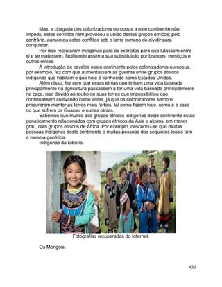 432
Mas, a chegada dos colonizadores europeus a este continente não
impediu estes conflitos nem provocou a união destes grupos étnicos; pelo
contrário, aumentou estes conflitos sob o lema romano de dividir para
conquistar.
Por isso recrutaram indígenas para os exércitos para que lutassem entre
si e se matassem, facilitando assim a sua substituição por brancos, mestiços e
outras etnias.
A introdução de cavalos neste continente pelos colonizadores europeus,
por exemplo, fez com que aumentassem as guerras entre grupos étnicos
indígenas que habitam o que hoje é conhecido como Estados Unidos.
Além disso, fez com que essas etnias que tinham uma vida baseada
principalmente na agricultura passassem a ter uma vida baseada principalmente
na caça, isso devido ao roubo de suas terras que impossibilitou que
continuassem cultivando como antes, já que os colonizadores sempre
procuraram manter as terras mais férteis, tal como fazem hoje, como é o caso
do que sofrem os Guarani e outras etnias.
Sabemos que muitos dos grupos étnicos indígenas deste continente estão
geneticamente relacionados com grupos étnicos da Ásia e alguns, em menor
grau, com grupos étnicos de África. Por exemplo, descobriu-se que muitas
pessoas indígenas deste continente e muitas pessoas dos seguintes locais têm
a mesma genética.
Indígenas da Sibéria:
Fotografías recuperadas do Internet.
Os Mongóis:
 