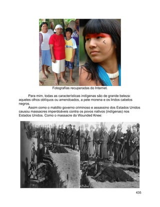435
Fotografías recuperadas do Internet.
Para mim, todas as características indígenas são de grande beleza:
aqueles olhos oblíquos ou amendoados, a pele morena e os lindos cabelos
negros.
Assim como o maldito governo criminoso e assassino dos Estados Unidos
causou massacres imperdoáveis contra os povos nativos (indígenas) nos
Estados Unidos. Como o massacre do Wounded Knee:
 