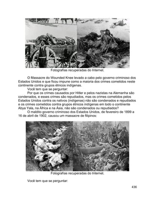 436
Fotografías recuperadas do Internet.
O Massacre do Wounded Knee levado a cabo pelo governo criminoso dos
Estados Unidos e que ficou impune como a maioria dos crimes cometidos neste
continente contra grupos étnicos indígenas.
Você tem que se perguntar:
Por que os crimes causados por Hitler e pelos nazistas na Alemanha são
condenados, e esses crimes são repudiados, mas os crimes cometidos pelos
Estados Unidos contra os nativos (indígenas) não são condenados e repudiados
e os crimes cometidos contra grupos étnicos indígenas em todo o continente
Abya Yala, na África e na Ásia, não são condenados ou repudiados?
O maldito governo criminoso dos Estados Unidos, de fevereiro de 1899 a
16 de abril de 1902, causou um massacre de filipinos:
Fotografías recuperadas do Internet.
Você tem que se perguntar:
 