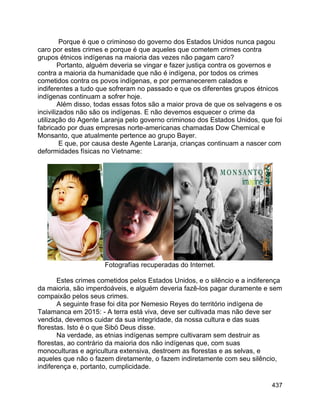 437
Porque é que o criminoso do governo dos Estados Unidos nunca pagou
caro por estes crimes e porque é que aqueles que cometem crimes contra
grupos étnicos indígenas na maioria das vezes não pagam caro?
Portanto, alguém deveria se vingar e fazer justiça contra os governos e
contra a maioria da humanidade que não é indígena, por todos os crimes
cometidos contra os povos indígenas, e por permanecerem calados e
indiferentes a tudo que sofreram no passado e que os diferentes grupos étnicos
indígenas continuam a sofrer hoje.
Além disso, todas essas fotos são a maior prova de que os selvagens e os
incivilizados não são os indígenas. E não devemos esquecer o crime da
utilização do Agente Laranja pelo governo criminoso dos Estados Unidos, que foi
fabricado por duas empresas norte-americanas chamadas Dow Chemical e
Monsanto, que atualmente pertence ao grupo Bayer.
E que, por causa deste Agente Laranja, crianças continuam a nascer com
deformidades físicas no Vietname:
Fotografías recuperadas do Internet.
Estes crimes cometidos pelos Estados Unidos, e o silêncio e a indiferença
da maioria, são imperdoáveis, e alguém deveria fazê-los pagar duramente e sem
compaixão pelos seus crimes.
A seguinte frase foi dita por Nemesio Reyes do território indígena de
Talamanca em 2015: - A terra está viva, deve ser cultivada mas não deve ser
vendida, devemos cuidar da sua integridade, da nossa cultura e das suas
florestas. Isto é o que Sibö Deus disse.
Na verdade, as etnias indígenas sempre cultivaram sem destruir as
florestas, ao contrário da maioria dos não indígenas que, com suas
monoculturas e agricultura extensiva, destroem as florestas e as selvas, e
aqueles que não o fazem diretamente, o fazem indiretamente com seu silêncio,
indiferença e, portanto, cumplicidade.
 