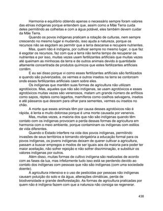 438
Harmonia e equilíbrio obtendo apenas o necessário sempre foram valores
das etnias indígenas porque entendem que, assim como a Mãe Terra cuida
deles permitindo as colheitas e com a água potável, eles também devem cuidar
da Mãe Terra.
Quando os povos indígenas praticam a rotação de culturas, nem sempre
crescendo no mesmo lugar e mudando, isso ajuda a natureza, porque os
recursos não se esgotam ao permitir que a terra descanse e recupere nutrientes.
Mas, quem não é indígena, por cultivar sempre no mesmo lugar, o que faz
é esgotar os recursos, faz com que a terra não tenha tempo de recuperar os
nutrientes e por isso, muitas vezes usam fertilizantes artificiais que muitas vezes
até queimam as minhocas da terra e de outros animais devido à quantidade
altamente concentrada de produtos químicos que estes fertilizantes artificiais
contêm.
E eu sei disso porque vi como esses fertilizantes artificiais são fertilizados
e quando são pulverizados, os vermes e outros insetos na terra se contorcem
onde esses fertilizantes artificiais caem sobre eles.
Os indígenas que mantêm suas formas de agricultura não utilizam
agrotóxicos. Mas, aqueles que não são indígenas, se usam agrotóxicos e esses
agrotóxicos muitas vezes são venenosos, matam um grande número de anfíbios
como sapos, répteis como lagartos, mamíferos como coelhos selvagens, insetos
e até pássaros que descem para olhar para sementes, vermes ou insetos no
chão.
A morte que esses animais têm por causa desses agrotóxicos não é
rápida, é lenta e muito dolorosa porque é uma morte causada por venenos.
Mas, muitas vezes, a maioria dos que não são indígenas quando têm
contato com os indígenas provocam a perda dessas formas de agricultura em
harmonia com o meio ambiente, porque contaminam os indígenas com estilos
de vida diferentes.
Quando o Estado interfere na vida dos povos indígenas, permitindo
invasões de seus territórios e tornando obrigatória a educação formal para os
povos indígenas, os jovens indígenas deixam de querer cultivar a agricultura,
passam a buscar empregos e modos de ser iguais aos da maioria para poder ter
maior aceitação, não sofrer rejeição e não sofrer discriminação, e substituir os
valores indígenas por outros.
Além disso, muitas formas de cultivo indígena são realizadas de acordo
com as fases da lua, mas infelizmente tudo isso está se perdendo devido ao
contato dos indígenas com pessoas que não são indígenas (com uma sociedade
doente).
A agricultura intensiva e o uso de pesticidas por pessoas não indígenas
causam poluição do solo e da água, alterações climáticas, perda de
biodiversidade e grande desflorestação. As formas de agricultura praticadas por
quem não é indígena fazem com que a natureza não consiga se regenerar.
 