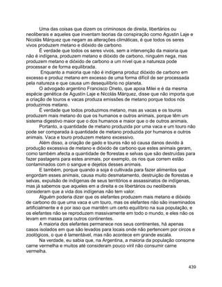 439
Uma das coisas que dizem os criminosos de direita, libertários ou
neoliberais e aqueles que inventam teorias da conspiração como Agustin Laje e
Nicolás Márquez que negam as alterações climáticas, é que todos os seres
vivos produzem metano e dióxido de carbono.
É verdade que todos os seres vivos, sem a intervenção da maioria que
não é indígena, produzem metano e dióxido de carbono, ninguém nega, mas
produzem metano e dióxido de carbono a um nível que a natureza pode
processar e de forma equilibrada.
Enquanto a maioria que não é indígena produz dióxido de carbono em
excesso e produz metano em excesso de uma forma difícil de ser processada
pela natureza e que causa um desequilíbrio no planeta.
O advogado argentino Francisco Oneto, que apoia Milei e é da mesma
espécie genética de Agustín Laje e Nicolás Márquez, disse que não importa que
a criação de touros e vacas produza emissões de metano porque todos nós
produzimos metano.
É verdade que todos produzimos metano, mas as vacas e os touros
produzem mais metano do que os humanos e outros animais, porque têm um
sistema digestivo maior que o dos humanos e maior que o de outros animais.
Portanto, a quantidade de metano produzida por uma vaca e um touro não
pode ser comparada à quantidade de metano produzida por humanos e outros
animais. Vaca e touro produzem metano excessivo.
Além disso, a criação de gado e touros não só causa danos devido à
produção excessiva de metano e dióxido de carbono que estes animais geram,
como também afecta a quantidade de florestas e selvas que são destruídas para
fazer pastagens para estes animais, por exemplo, os rios que correm estão
contaminados com o sangue e dejetos desses animais.
E também, porque quando a soja é cultivada para fazer alimentos que
engordam esses animais, causa muito desmatamento, destruição de florestas e
selvas, expulsão de indígenas de seus territórios e assassinatos de indígenas,
mas já sabemos que aqueles em a direita e os libertários ou neoliberais
consideram que a vida dos indígenas não tem valor.
Alguém poderia dizer que os elefantes produzem mais metano e dióxido
de carbono do que uma vaca e um touro, mas os elefantes não são inseminados
artificialmente e é por isso que mantêm um certo equilíbrio na sua população, e
os elefantes não se reproduzem massivamente em todo o mundo, e eles não os
levam em massa para outros continentes.
A maioria dos elefantes permanece nos seus continentes, há apenas
casos isolados em que são levados para locais onde não pertencem por circos e
zoológicos, o que é lamentável, mas não acontece em grande escala.
Na verdade, eu sabia que, na Argentina, a maioria da população consome
carne vermelha e muitos até consideram pouco viril não consumir carne
vermelha.
 