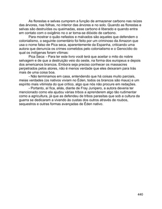 440
As florestas e selvas cumprem a função de armazenar carbono nas raízes
das árvores, nas folhas, no interior das árvores e no solo. Quando as florestas e
selvas são destruídas ou queimadas, esse carbono é liberado e quando entra
em contato com o oxigênio no o ar torna-se dióxido de carbono.
Para mostrar o quão nefastos e malvados são aqueles que defendem o
colonialismo, o seguinte comentário foi feito por um criminoso da Amazon que
usa o nome falso de Pica seca, aparentemente da Espanha, criticando uma
autora que denuncia os crimes cometidos pelo colonialismo e o Genocídio do
qual os indígenas foram vítimas:
Pica Seca: - Para ler este livro você terá que aceitar o mito do nobre
selvagem e de que a destruição veio do oeste, na forma dos europeus e depois
dos americanos brancos. Embora seja preciso conhecer os massacres
perpetrados pelos atores, não é menos verdade que eles deixaram para trás
mais de uma coisa boa.
- Não terminamos em casa, entendendo que há coisas muito parciais,
meias verdades (os nativos viviam no Éden, todos os brancos são maus) e um
espírito mais vitimista do que crítico, algo que nós não procure em redações.
- Portanto, aí fica, aliás, diante de Fray Junipero, a autora deveria ter
mencionado como ela ajudou várias tribos a aprenderem algo tão rudimentar
como a agricultura, já que as defendeu de tribos parasitas que sob a cultura da
guerra se dedicaram a vivendo às custas dos outros através de roubos,
sequestros e outras formas avançadas de Éden nativo.
 